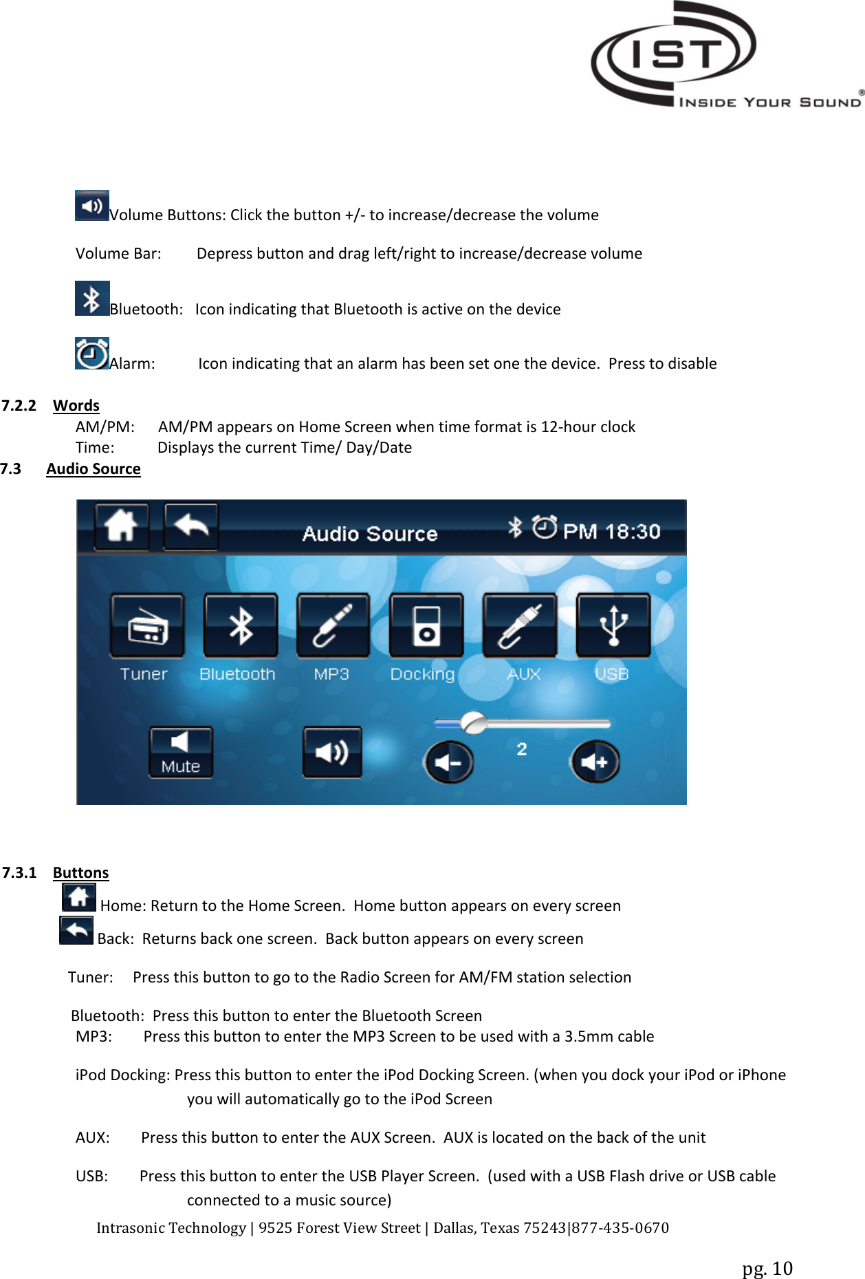 Intrasonic Technology | 9525 Forest View Street | Dallas, Texas 75243|877‐435‐0670pg. 10Volume Buttons: Click the button +/‐to increase/decrease the volumeVolume Bar: Depress button and drag left/right to increase/decrease volumeBluetooth: Icon indicating that Bluetooth is active on the deviceAlarm: Icon indicating that an alarm has been set one the device. Press to disable7.2.2 WordsAM/PM: AM/PM appears on Home Screen when time format is 12‐hour clockTime: Displays the current Time/ Day/Date7.3 Audio Source7.3.1 ButtonsHome: Return to the Home Screen. Home button appears on every screenBack: Returns back one screen. Back button appears on every screenTuner: Press this button to go to the Radio Screen for AM/FM station selectionBluetooth: Press this button to enter the Bluetooth ScreenMP3: Press this button to enter the MP3 Screen to be used with a 3.5mm cableiPod Docking: Press this button to enter the iPod Docking Screen. (when you dock your iPod or iPhoneyou will automatically go to the iPod ScreenAUX: Press this button to enter the AUX Screen. AUX is located on the back of the unitUSB: Press this button to enter the USB Player Screen. (used with a USB Flash drive or USB cableconnected to a music source)