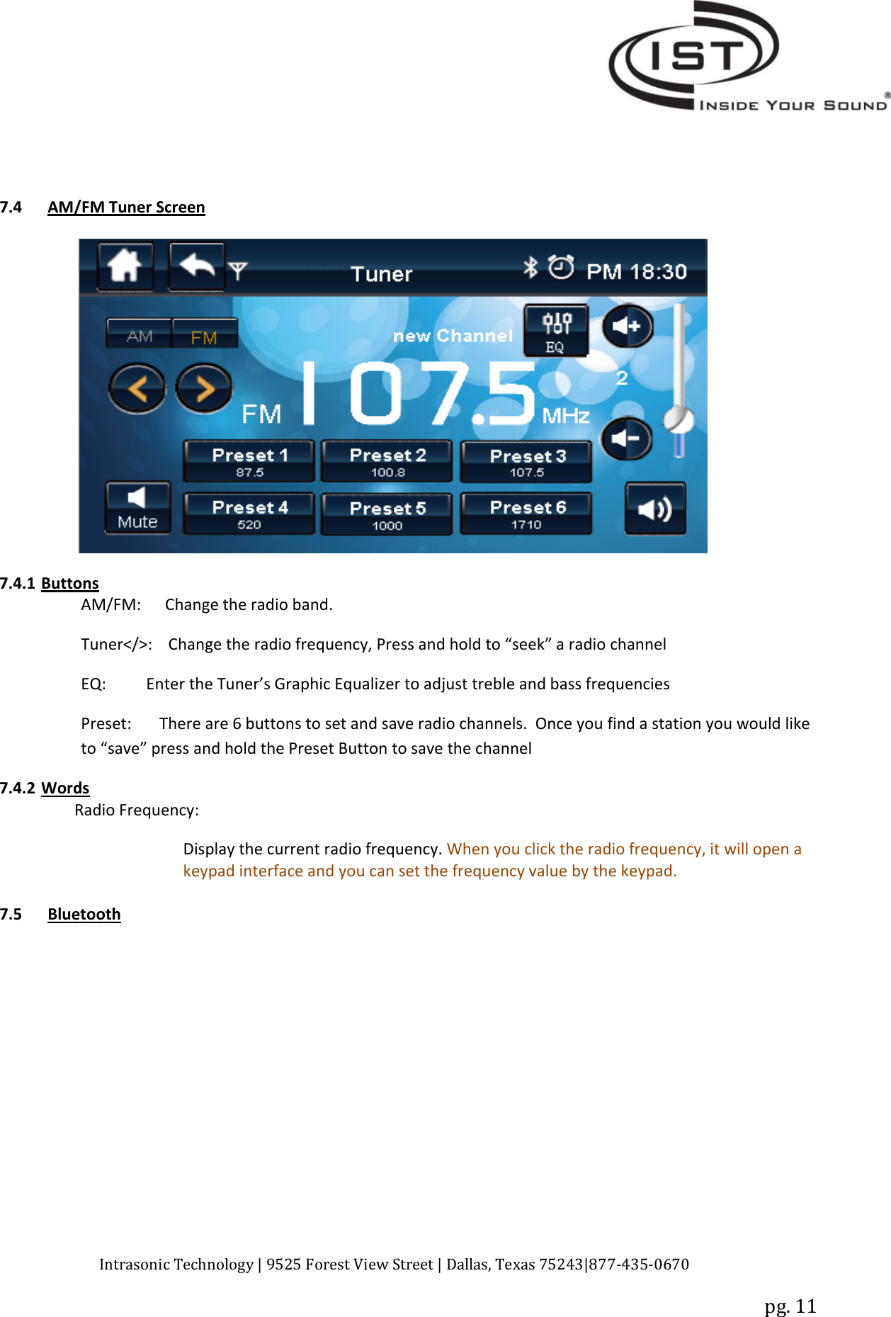 Intrasonic Technology | 9525 Forest View Street | Dallas, Texas 75243|877‐435‐0670pg. 117.4 AM/FM Tuner Screen7.4.1 ButtonsAM/FM: Change the radio band.Tuner&lt;/&gt;: Change the radio frequency, Press and hold to “seek” a radio channelEQ: Enter the Tuner’s Graphic Equalizer to adjust treble and bass frequenciesPreset: There are 6 buttons to set and save radio channels. Once you find a station you would liketo “save” press and hold the Preset Button to save the channel7.4.2 WordsRadio Frequency:Display the current radio frequency. When you click the radio frequency, it will open akeypad interface and you can set the frequency value by the keypad.7.5 Bluetooth