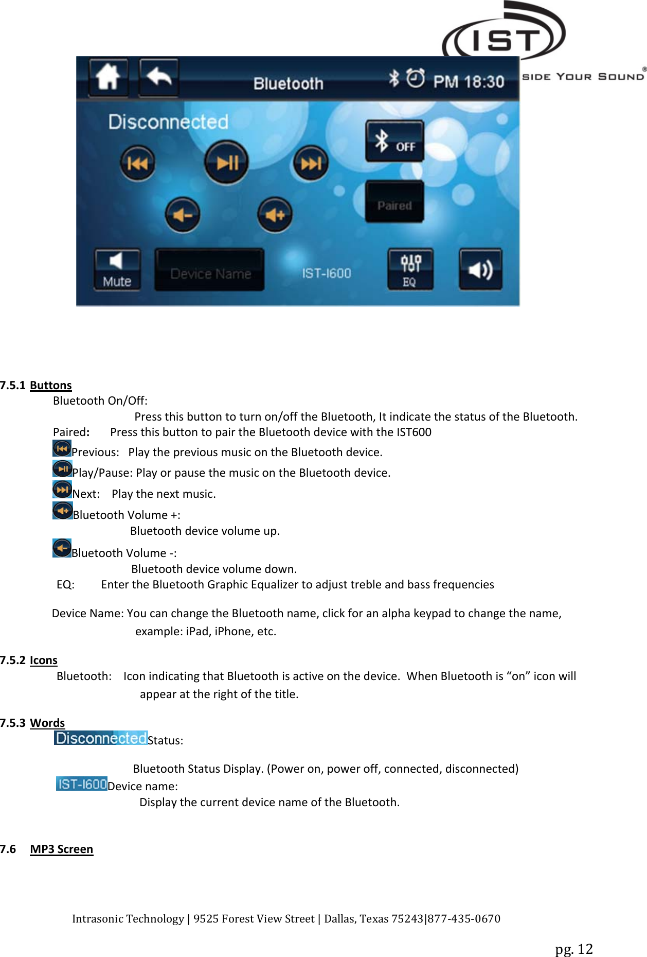 Intrasonic Technology | 9525 Forest View Street | Dallas, Texas 75243|877‐435‐0670pg. 127.5.1 ButtonsBluetooth On/Off:Press this button to turn on/off the Bluetooth, It indicate the status of the Bluetooth.Paired:Press this button to pair the Bluetooth device with the IST600Previous: Play the previous music on the Bluetooth device.Play/Pause: Play or pause the music on the Bluetooth device.Next: Play the next music.Bluetooth Volume +:Bluetooth device volume up.Bluetooth Volume ‐:Bluetooth device volume down.EQ: Enter the Bluetooth Graphic Equalizer to adjust treble and bass frequenciesDevice Name: You can change the Bluetooth name, click for an alpha keypad to change the name,example: iPad, iPhone, etc.7.5.2 IconsBluetooth: Icon indicating that Bluetooth is active on the device. When Bluetooth is “on” icon willappear at the right of the title.7.5.3 WordsStatus:Bluetooth Status Display. (Power on, power off, connected, disconnected)Device name:Display the current device name of the Bluetooth.7.6 MP3 Screen