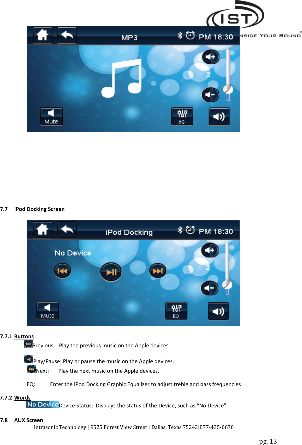 Intrasonic Technology | 9525 Forest View Street | Dallas, Texas 75243|877‐435‐0670pg. 137.7 iPod Docking Screen7.7.1 ButtonsPrevious: Play the previous music on the Apple devices.Play/Pause: Play or pause the music on the Apple devices.Next: Play the next music on the Apple devices.EQ: Enter the iPod Docking Graphic Equalizer to adjust treble and bass frequencies7.7.2 WordsDevice Status: Displays the status of the Device, such as “No Device”.7.8 AUX Screen