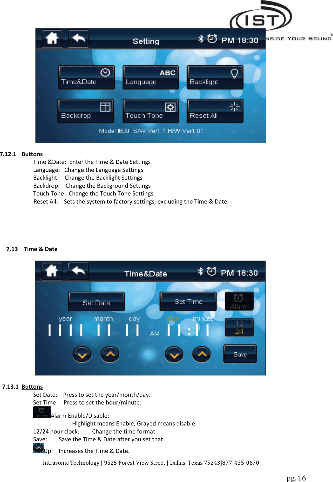 Intrasonic Technology | 9525 Forest View Street | Dallas, Texas 75243|877‐435‐0670pg. 167.12.1 ButtonsTime &amp;Date: Enter the Time &amp; Date SettingsLanguage: Change the Language SettingsBacklight: Change the Backlight SettingsBackdrop: Change the Background SettingsTouch Tone: Change the Touch Tone SettingsReset All: Sets the system to factory settings, excluding the Time &amp; Date.7.13 Time &amp; Date7.13.1 ButtonsSet Date: Press to set the year/month/day.Set Time: Press to set the hour/minute.Alarm Enable/Disable:Highlight means Enable, Grayed means disable.12/24 hour clock: Change the time format.Save: Save the Time &amp; Date after you set that.Up: Increases the Time &amp; Date.