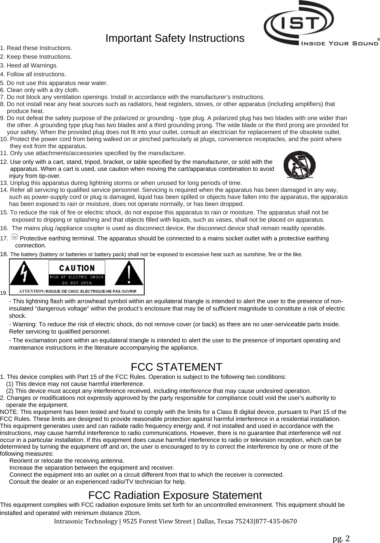 Intrasonic Technology | 9525 Forest View Street | Dallas, Texas 75243|877‐435‐0670pg. 2Important Safety Instructions1. Read these Instructions.2. Keep these Instructions.3. Heed all Warnings.4. Follow all instructions.5. Do not use this apparatus near water.6. Clean only with a dry cloth.7. Do not block any ventilation openings. Install in accordance with the manufacturer’s instructions.8. Do not install near any heat sources such as radiators, heat registers, stoves, or other apparatus (including amplifiers) thatproduce heat.9. Do not defeat the safety purpose of the polarized or grounding - type plug. A polarized plug has two blades with one wider thanthe other. A grounding type plug has two blades and a third grounding prong. The wide blade or the third prong are provided foryour safety. When the provided plug does not fit into your outlet, consult an electrician for replacement of the obsolete outlet.10. Protect the power cord from being walked on or pinched particularly at plugs, convenience receptacles, and the point wherethey exit from the apparatus.11. Only use attachments/accessories specified by the manufacturer.12. Use only with a cart, stand, tripod, bracket, or table specified by the manufacturer, or sold with theapparatus. When a cart is used, use caution when moving the cart/apparatus combination to avoidinjury from tip-over.13. Unplug this apparatus during lightning storms or when unused for long periods of time.14. Refer all servicing to qualified service personnel. Servicing is required when the apparatus has been damaged in any way,such as power-supply cord or plug is damaged, liquid has been spilled or objects have fallen into the apparatus, the apparatushas been exposed to rain or moisture, does not operate normally, or has been dropped.15. To reduce the risk of fire or electric shock, do not expose this apparatus to rain or moisture. The apparatus shall not beexposed to dripping or splashing and that objects filled with liquids, such as vases, shall not be placed on apparatus.16. The mains plug /appliance coupler is used as disconnect device, the disconnect device shall remain readily operable.17. Protective earthing terminal. The apparatus should be connected to a mains socket outlet with a protective earthingconnection.18. The battery (battery or batteries or battery pack) shall not be exposed to excessive heat such as sunshine, fire or the like.19.- This lightning flash with arrowhead symbol within an equilateral triangle is intended to alert the user to the presence of non-insulated “dangerous voltage” within the product’s enclosure that may be of sufficient magnitude to constitute a risk of electricshock.- Warning: To reduce the risk of electric shock, do not remove cover (or back) as there are no user-serviceable parts inside.Refer servicing to qualified personnel.- The exclamation point within an equilateral triangle is intended to alert the user to the presence of important operating andmaintenance instructions in the literature accompanying the appliance.FCC STATEMENT1. This device complies with Part 15 of the FCC Rules. Operation is subject to the following two conditions:(1) This device may not cause harmful interference.(2) This device must accept any interference received, including interference that may cause undesired operation.2. Changes or modifications not expressly approved by the party responsible for compliance could void the user&apos;s authority tooperate the equipment.NOTE: This equipment has been tested and found to comply with the limits for a Class B digital device, pursuant to Part 15 of theFCC Rules. These limits are designed to provide reasonable protection against harmful interference in a residential installation.This equipment generates uses and can radiate radio frequency energy and, if not installed and used in accordance with theinstructions, may cause harmful interference to radio communications. However, there is no guarantee that interference will notoccur in a particular installation. If this equipment does cause harmful interference to radio or television reception, which can bedetermined by turning the equipment off and on, the user is encouraged to try to correct the interference by one or more of thefollowing measures:Reorient or relocate the receiving antenna.Increase the separation between the equipment and receiver.Connect the equipment into an outlet on a circuit different from that to which the receiver is connected.Consult the dealer or an experienced radio/TV technician for help.FCC Radiation Exposure StatementThis equipment complies with FCC radiation exposure limits set forth for an uncontrolled environment. This equipment should beinstalled and operated with minimum distance 20cm.