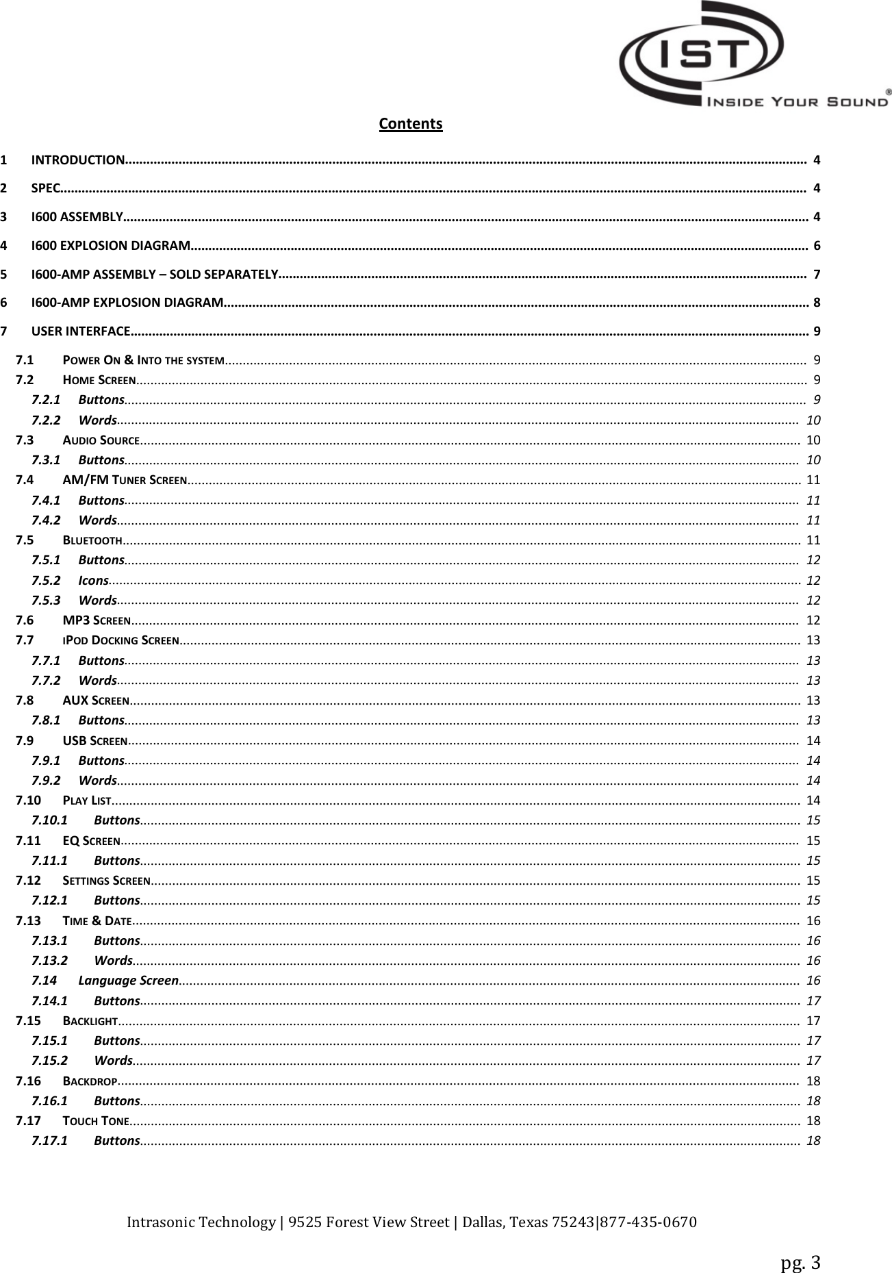 Intrasonic Technology | 9525 Forest View Street | Dallas, Texas 75243|877‐435‐0670pg. 3Contents1INTRODUCTION............................................................................................................................................................................................... 42SPEC................................................................................................................................................................................................................. 43 I600 ASSEMBLY................................................................................................................................................................................................ 44 I600 EXPLOSION DIAGRAM............................................................................................................................................................................. 65I600‐AMP ASSEMBLY – SOLD SEPARATELY.................................................................................................................................................... 76I600‐AMP EXPLOSION DIAGRAM.................................................................................................................................................................... 87USERINTERFACE.............................................................................................................................................................................................. 97.1 POWER ON&amp;INTO THE SYSTEM................................................................................................................................................................... 97.2 HOME SCREEN............................................................................................................................................................................................ 97.2.1 Buttons............................................................................................................................................................................................... 97.2.2 Words............................................................................................................................................................................................... 107.3 AUDIO SOURCE......................................................................................................................................................................................... 107.3.1 Buttons............................................................................................................................................................................................. 107.4 AM/FM TUNER SCREEN............................................................................................................................................................................ 117.4.1 Buttons............................................................................................................................................................................................. 117.4.2 Words............................................................................................................................................................................................... 117.5 BLUETOOTH.............................................................................................................................................................................................. 117.5.1 Buttons............................................................................................................................................................................................. 127.5.2 Icons.................................................................................................................................................................................................. 127.5.3 Words............................................................................................................................................................................................... 127.6 MP3 SCREEN........................................................................................................................................................................................... 127.7 IPOD DOCKING SCREEN.............................................................................................................................................................................. 137.7.1 Buttons............................................................................................................................................................................................. 137.7.2 Words............................................................................................................................................................................................... 137.8 AUX SCREEN............................................................................................................................................................................................ 137.8.1 Buttons............................................................................................................................................................................................. 137.9 USB SCREEN............................................................................................................................................................................................ 147.9.1 Buttons............................................................................................................................................................................................. 147.9.2 Words............................................................................................................................................................................................... 147.10 PLAY LIST................................................................................................................................................................................................. 147.10.1 Buttons......................................................................................................................................................................................... 157.11 EQ SCREEN.............................................................................................................................................................................................. 157.11.1 Buttons......................................................................................................................................................................................... 157.12 SETTINGS SCREEN...................................................................................................................................................................................... 157.12.1 Buttons......................................................................................................................................................................................... 157.13 TIME &amp;DATE........................................................................................................................................................................................... 167.13.1 Buttons......................................................................................................................................................................................... 167.13.2 Words........................................................................................................................................................................................... 167.14 Language Screen.............................................................................................................................................................................. 167.14.1 Buttons......................................................................................................................................................................................... 177.15 BACKLIGHT............................................................................................................................................................................................... 177.15.1 Buttons......................................................................................................................................................................................... 177.15.2 Words........................................................................................................................................................................................... 177.16 BACKDROP............................................................................................................................................................................................... 187.16.1 Buttons......................................................................................................................................................................................... 187.17 TOUCH TONE............................................................................................................................................................................................ 187.17.1 Buttons......................................................................................................................................................................................... 18
