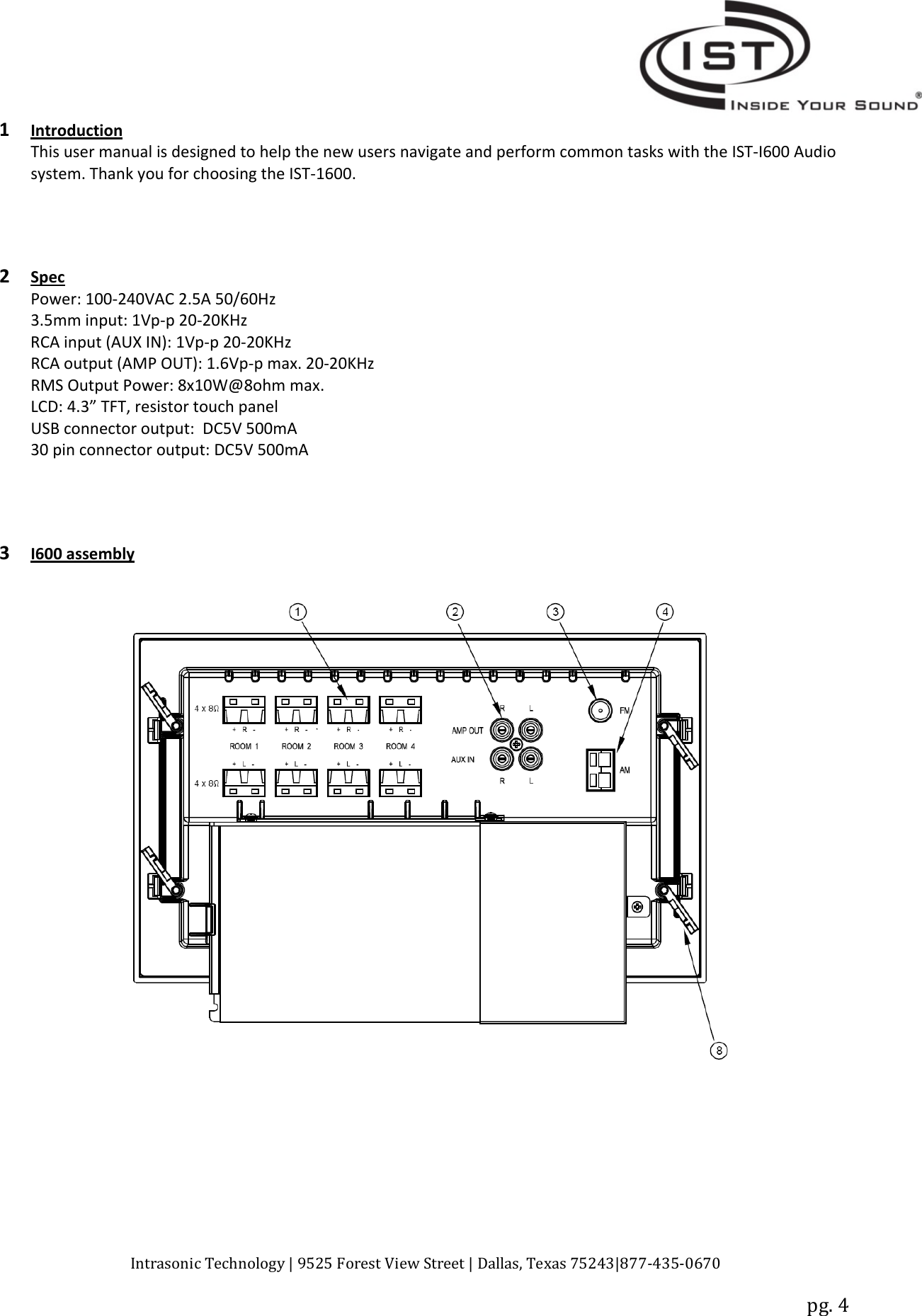 Intrasonic Technology | 9525 Forest View Street | Dallas, Texas 75243|877‐435‐0670pg. 41IntroductionThis user manual is designed to help the new users navigate and perform common tasks with the IST‐I600 Audiosystem. Thank you for choosing the IST‐1600.2SpecPower: 100‐240VAC 2.5A 50/60Hz3.5mm input: 1Vp‐p20‐20KHzRCA input (AUX IN): 1Vp‐p20‐20KHzRCA output (AMP OUT): 1.6Vp‐pmax.20‐20KHzRMS Output Power: 8x10W@8ohm max.LCD: 4.3” TFT, resistor touch panelUSB connector output: DC5V 500mA30 pin connector output: DC5V 500mA3I600 assembly