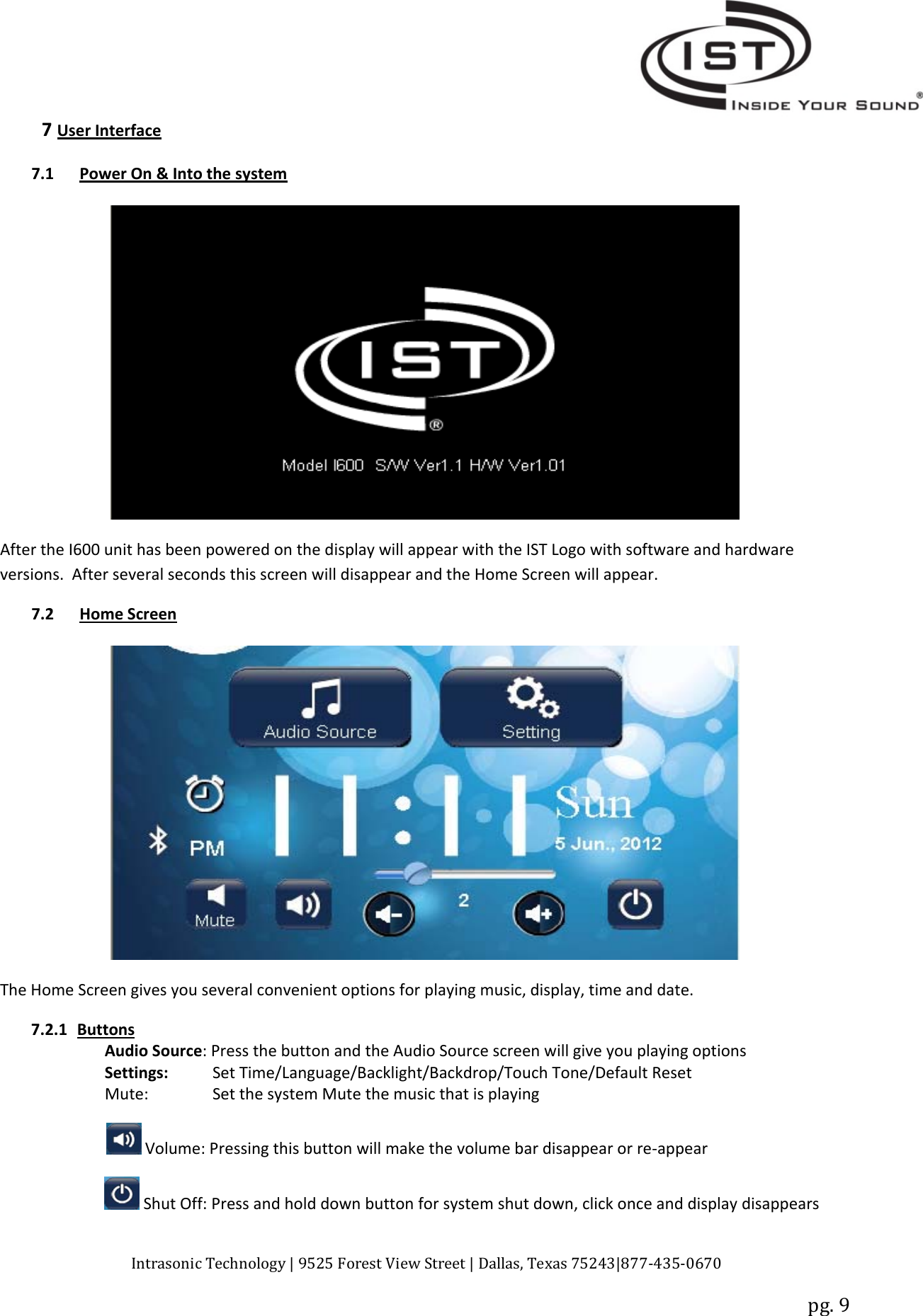 Intrasonic Technology | 9525 Forest View Street | Dallas, Texas 75243|877‐435‐0670pg. 97User Interface7.1 Power On &amp; Into the systemAfter the I600 unit has been powered on the display will appear with the IST Logo with software and hardwareversions. After several seconds this screen will disappear and the Home Screen will appear.7.2 Home ScreenThe Home Screen gives you several convenient options for playing music, display, time and date.7.2.1 ButtonsAudio Source: Press the button and the Audio Source screen will give you playing optionsSettings: Set Time/Language/Backlight/Backdrop/Touch Tone/Default ResetMute: Set the system Mute the music that is playingVolume: Pressing this button will make the volume bar disappear or re‐appearShut Off: Press and hold down button for system shut down, click once and display disappears