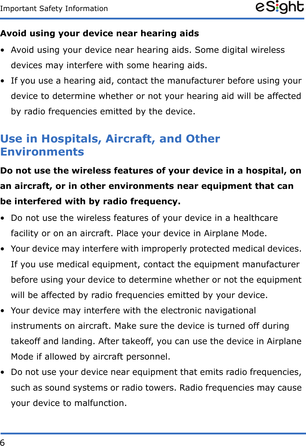 6Important Safety InformationAvoid using your device near hearing aids&bull; Avoid using your device near hearing aids. Some digital wireless devices may interfere with some hearing aids. &bull; If you use a hearing aid, contact the manufacturer before using your device to determine whether or not your hearing aid will be affected by radio frequencies emitted by the device.Use in Hospitals, Aircraft, and Other Environments Do not use the wireless features of your device in a hospital, on an aircraft, or in other environments near equipment that can be interfered with by radio frequency.&bull; Do not use the wireless features of your device in a healthcare facility or on an aircraft. Place your device in Airplane Mode.&bull; Your device may interfere with improperly protected medical devices. If you use medical equipment, contact the equipment manufacturer before using your device to determine whether or not the equipment will be affected by radio frequencies emitted by your device.&bull; Your device may interfere with the electronic navigational instruments on aircraft. Make sure the device is turned off during takeoff and landing. After takeoff, you can use the device in Airplane Mode if allowed by aircraft personnel.&bull; Do not use your device near equipment that emits radio frequencies, such as sound systems or radio towers. Radio frequencies may cause your device to malfunction.