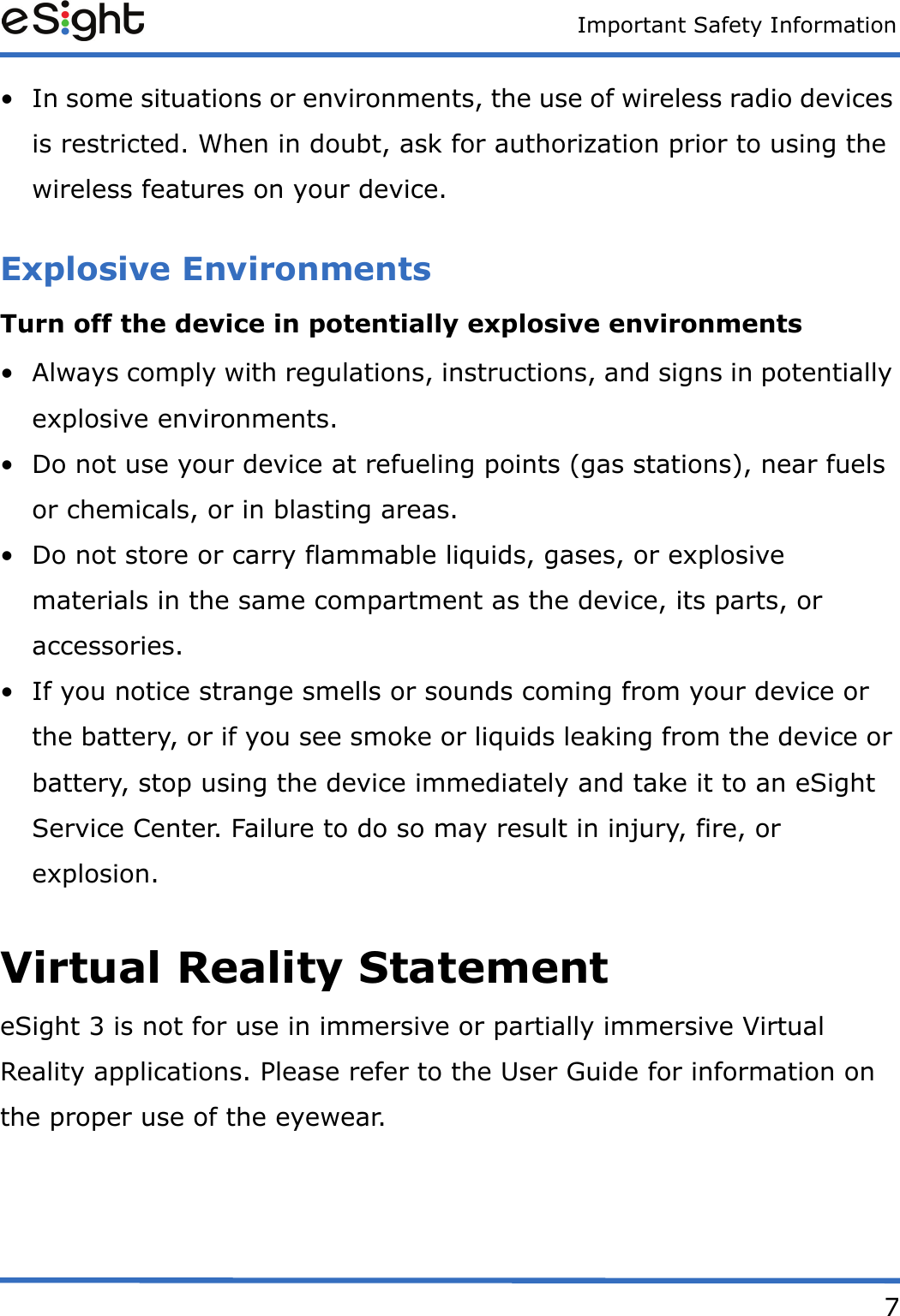 Important Safety Information7&bull; In some situations or environments, the use of wireless radio devices is restricted. When in doubt, ask for authorization prior to using the wireless features on your device. Explosive EnvironmentsTurn off the device in potentially explosive environments&bull; Always comply with regulations, instructions, and signs in potentially explosive environments.&bull; Do not use your device at refueling points (gas stations), near fuels or chemicals, or in blasting areas.&bull; Do not store or carry flammable liquids, gases, or explosive materials in the same compartment as the device, its parts, or accessories.&bull; If you notice strange smells or sounds coming from your device or the battery, or if you see smoke or liquids leaking from the device or battery, stop using the device immediately and take it to an eSight Service Center. Failure to do so may result in injury, fire, or explosion.Virtual Reality StatementeSight 3 is not for use in immersive or partially immersive Virtual Reality applications. Please refer to the User Guide for information on the proper use of the eyewear.
