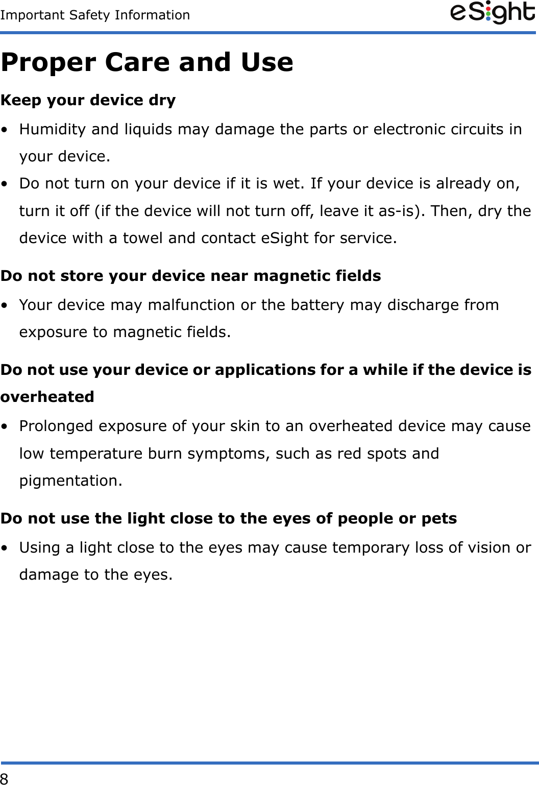 8Important Safety InformationProper Care and UseKeep your device dry&bull; Humidity and liquids may damage the parts or electronic circuits in your device.&bull; Do not turn on your device if it is wet. If your device is already on, turn it off (if the device will not turn off, leave it as-is). Then, dry the device with a towel and contact eSight for service.Do not store your device near magnetic fields&bull; Your device may malfunction or the battery may discharge from exposure to magnetic fields.Do not use your device or applications for a while if the device is overheated&bull; Prolonged exposure of your skin to an overheated device may cause low temperature burn symptoms, such as red spots and pigmentation.Do not use the light close to the eyes of people or pets&bull; Using a light close to the eyes may cause temporary loss of vision or damage to the eyes.