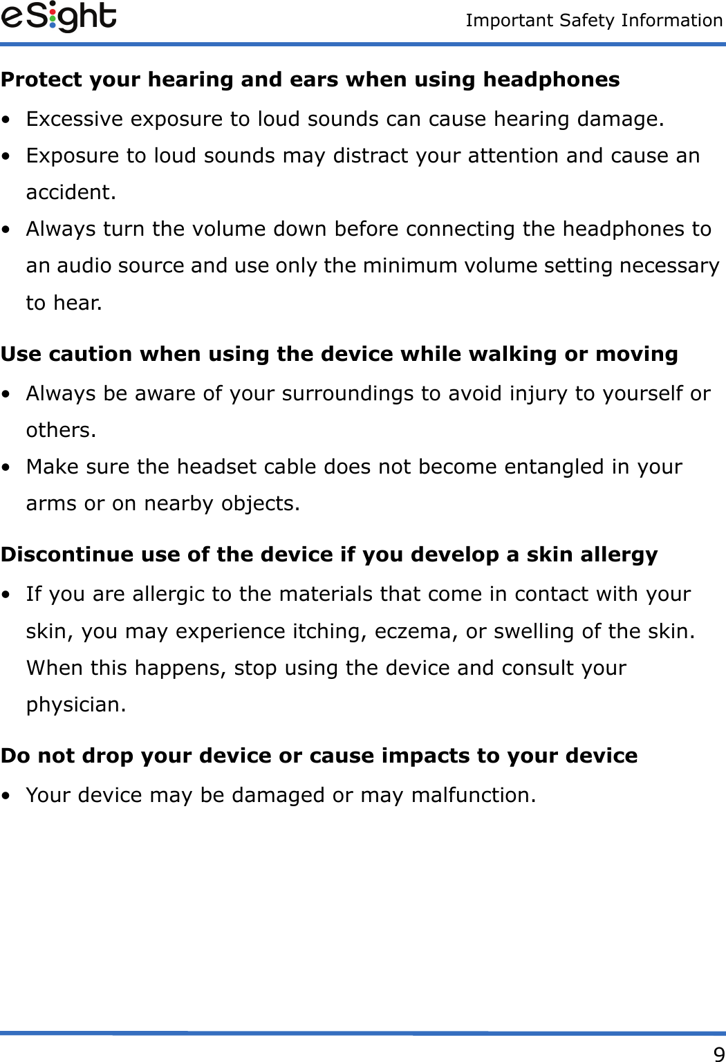 Important Safety Information9Protect your hearing and ears when using headphones&bull; Excessive exposure to loud sounds can cause hearing damage.&bull; Exposure to loud sounds may distract your attention and cause an accident.&bull; Always turn the volume down before connecting the headphones to an audio source and use only the minimum volume setting necessary to hear.Use caution when using the device while walking or moving&bull; Always be aware of your surroundings to avoid injury to yourself or others.&bull; Make sure the headset cable does not become entangled in your arms or on nearby objects.Discontinue use of the device if you develop a skin allergy&bull; If you are allergic to the materials that come in contact with your skin, you may experience itching, eczema, or swelling of the skin. When this happens, stop using the device and consult your physician.Do not drop your device or cause impacts to your device&bull; Your device may be damaged or may malfunction.