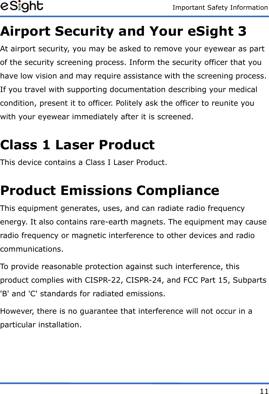 Important Safety Information11Airport Security and Your eSight 3At airport security, you may be asked to remove your eyewear as part of the security screening process. Inform the security officer that you have low vision and may require assistance with the screening process. If you travel with supporting documentation describing your medical condition, present it to officer. Politely ask the officer to reunite you with your eyewear immediately after it is screened.Class 1 Laser ProductThis device contains a Class I Laser Product.Product Emissions ComplianceThis equipment generates, uses, and can radiate radio frequency energy. It also contains rare-earth magnets. The equipment may cause radio frequency or magnetic interference to other devices and radio communications.To provide reasonable protection against such interference, this product complies with CISPR-22, CISPR-24, and FCC Part 15, Subparts 'B' and 'C' standards for radiated emissions.However, there is no guarantee that interference will not occur in a particular installation.