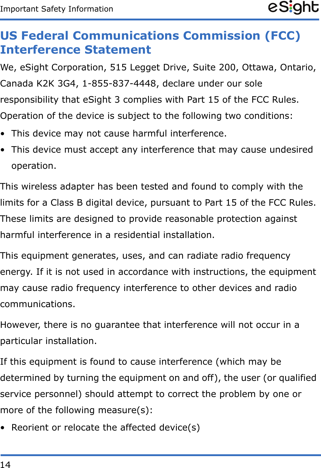 14Important Safety InformationUS Federal Communications Commission (FCC) Interference StatementWe, eSight Corporation, 515 Legget Drive, Suite 200, Ottawa, Ontario, Canada K2K 3G4, 1-855-837-4448, declare under our sole responsibility that eSight 3 complies with Part 15 of the FCC Rules. Operation of the device is subject to the following two conditions: &bull; This device may not cause harmful interference. &bull; This device must accept any interference that may cause undesired operation. This wireless adapter has been tested and found to comply with the limits for a Class B digital device, pursuant to Part 15 of the FCC Rules. These limits are designed to provide reasonable protection against harmful interference in a residential installation.This equipment generates, uses, and can radiate radio frequency energy. If it is not used in accordance with instructions, the equipment may cause radio frequency interference to other devices and radio communications. However, there is no guarantee that interference will not occur in a particular installation.If this equipment is found to cause interference (which may be determined by turning the equipment on and off), the user (or qualified service personnel) should attempt to correct the problem by one or more of the following measure(s):&bull; Reorient or relocate the affected device(s)