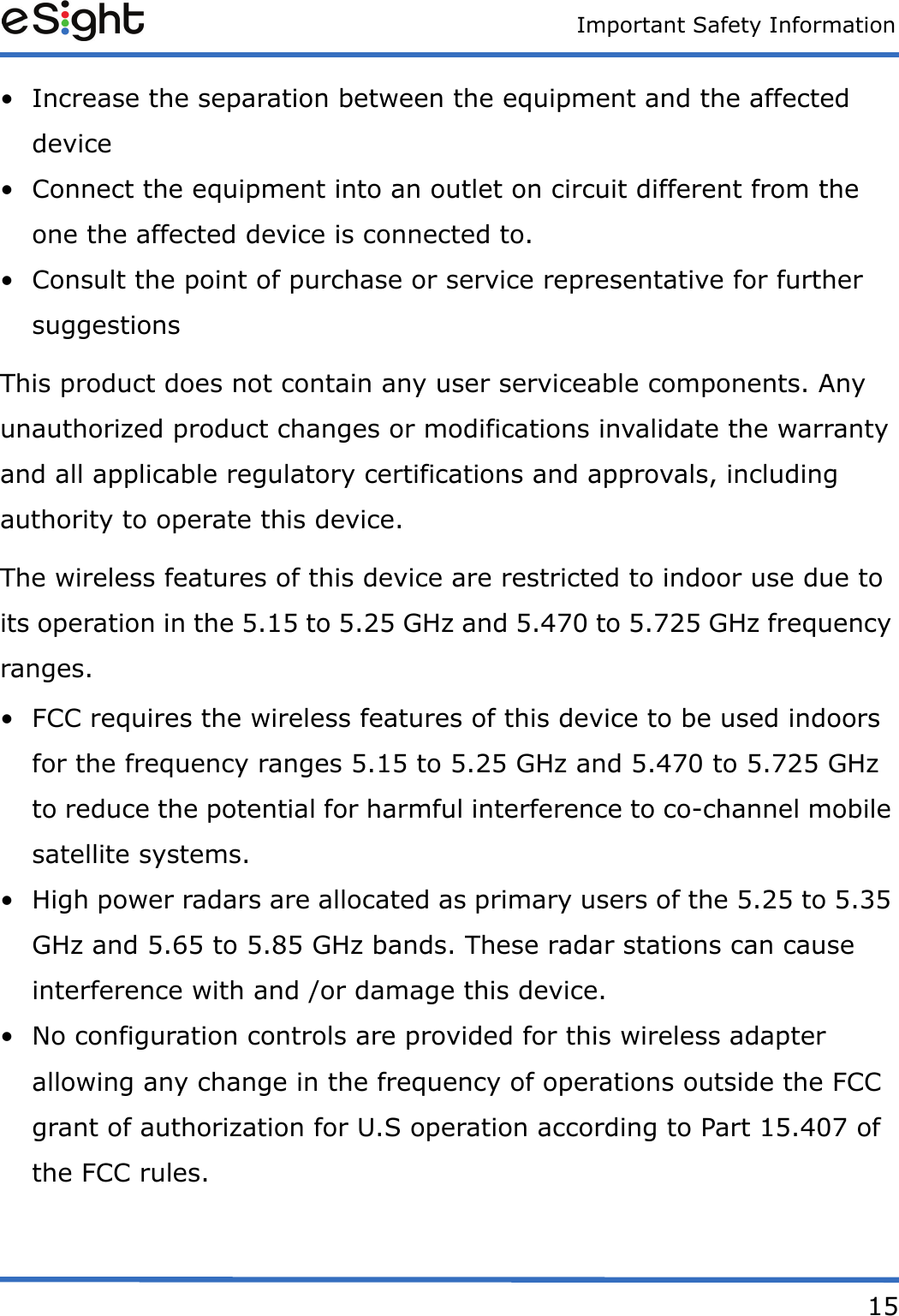 Important Safety Information15&bull; Increase the separation between the equipment and the affected device &bull; Connect the equipment into an outlet on circuit different from the one the affected device is connected to.&bull; Consult the point of purchase or service representative for further suggestionsThis product does not contain any user serviceable components. Any unauthorized product changes or modifications invalidate the warranty and all applicable regulatory certifications and approvals, including authority to operate this device.The wireless features of this device are restricted to indoor use due to its operation in the 5.15 to 5.25 GHz and 5.470 to 5.725 GHz frequency ranges. &bull; FCC requires the wireless features of this device to be used indoors for the frequency ranges 5.15 to 5.25 GHz and 5.470 to 5.725 GHz to reduce the potential for harmful interference to co-channel mobile satellite systems. &bull; High power radars are allocated as primary users of the 5.25 to 5.35 GHz and 5.65 to 5.85 GHz bands. These radar stations can cause interference with and /or damage this device. &bull; No configuration controls are provided for this wireless adapter allowing any change in the frequency of operations outside the FCC grant of authorization for U.S operation according to Part 15.407 of the FCC rules.