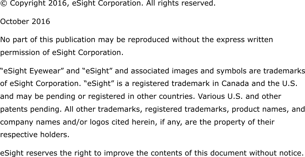 &copy; Copyright 2016, eSight Corporation. All rights reserved.October 2016No part of this publication may be reproduced without the express written permission of eSight Corporation.&ldquo;eSight Eyewear&rdquo; and &ldquo;eSight&rdquo; and associated images and symbols are trademarks of eSight Corporation. &ldquo;eSight&rdquo; is a registered trademark in Canada and the U.S. and may be pending or registered in other countries. Various U.S. and other patents pending. All other trademarks, registered trademarks, product names, and company names and/or logos cited herein, if any, are the property of their respective holders.eSight reserves the right to improve the contents of this document without notice.