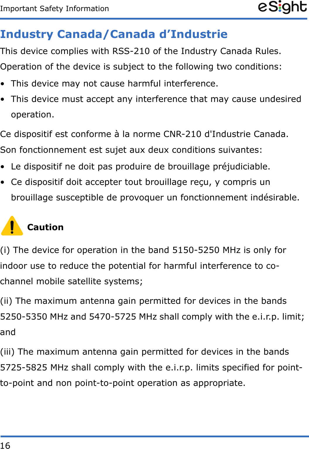 16Important Safety InformationIndustry Canada/Canada d&rsquo;IndustrieThis device complies with RSS-210 of the Industry Canada Rules. Operation of the device is subject to the following two conditions: &bull; This device may not cause harmful interference. &bull; This device must accept any interference that may cause undesired operation. Ce dispositif est conforme &agrave; la norme CNR-210 d'Industrie Canada. Son fonctionnement est sujet aux deux conditions suivantes: &bull; Le dispositif ne doit pas produire de brouillage pr&eacute;judiciable. &bull; Ce dispositif doit accepter tout brouillage re&ccedil;u, y compris un brouillage susceptible de provoquer un fonctionnement ind&eacute;sirable. Caution(i) The device for operation in the band 5150-5250 MHz is only for indoor use to reduce the potential for harmful interference to co-channel mobile satellite systems;(ii) The maximum antenna gain permitted for devices in the bands 5250-5350 MHz and 5470-5725 MHz shall comply with the e.i.r.p. limit; and(iii) The maximum antenna gain permitted for devices in the bands 5725-5825 MHz shall comply with the e.i.r.p. limits specified for point-to-point and non point-to-point operation as appropriate.