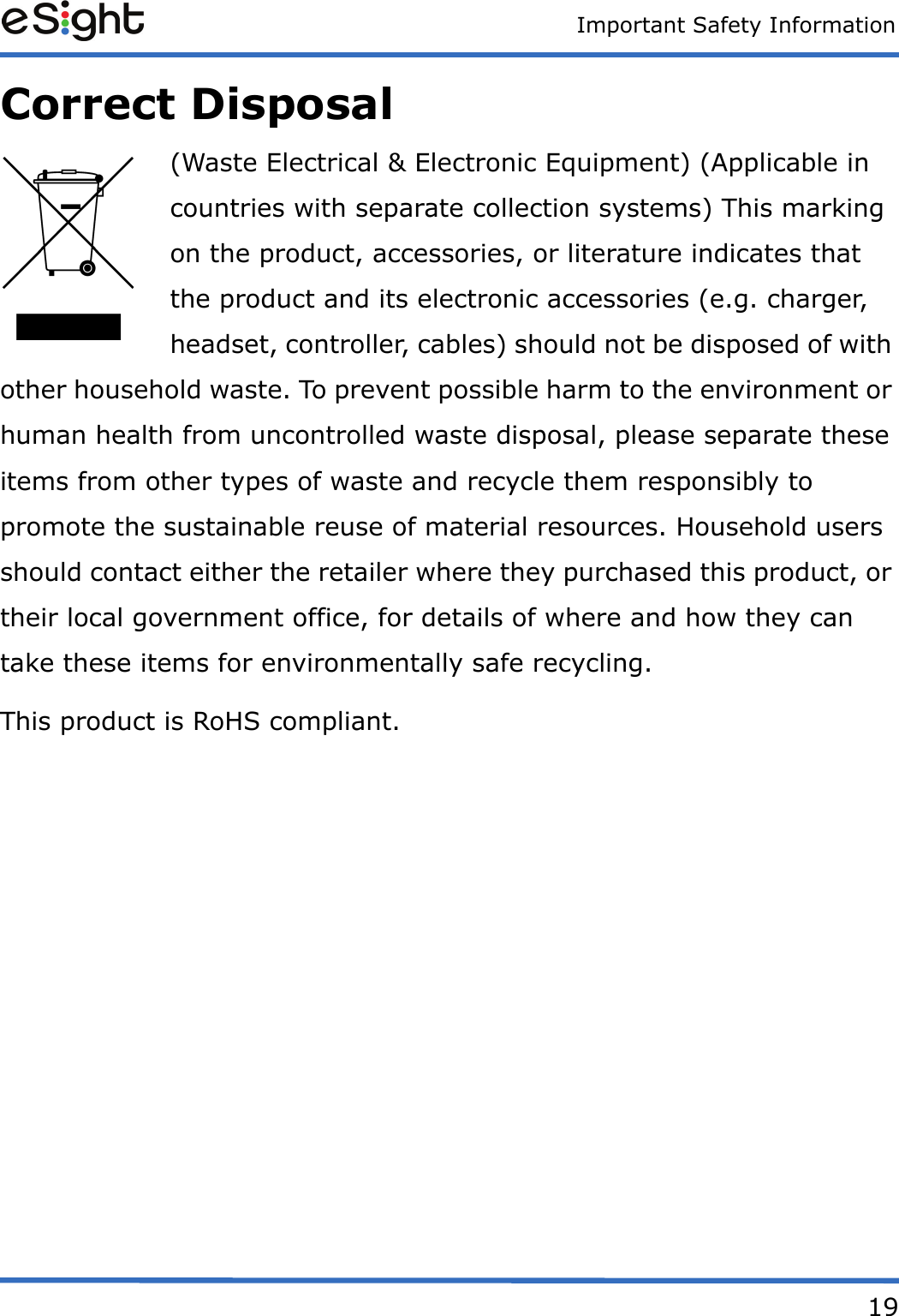 Important Safety Information19Correct Disposal(Waste Electrical &amp; Electronic Equipment) (Applicable in countries with separate collection systems) This marking on the product, accessories, or literature indicates that the product and its electronic accessories (e.g. charger, headset, controller, cables) should not be disposed of with other household waste. To prevent possible harm to the environment or human health from uncontrolled waste disposal, please separate these items from other types of waste and recycle them responsibly to promote the sustainable reuse of material resources. Household users should contact either the retailer where they purchased this product, or their local government office, for details of where and how they can take these items for environmentally safe recycling. This product is RoHS compliant.