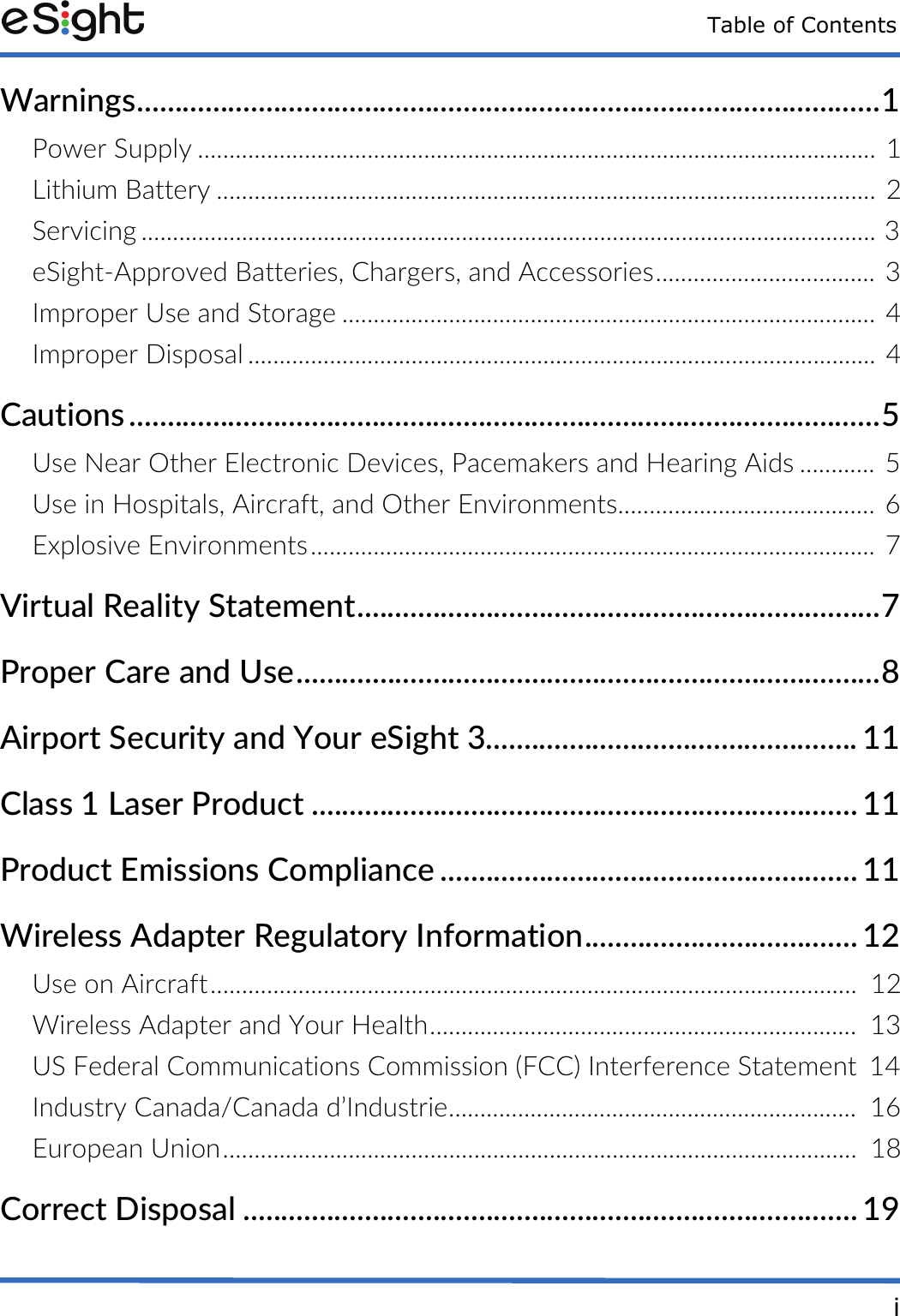 Table of ContentsiWarnings..................................................................................................1Power Supply ............................................................................................................ 1Lithium Battery .........................................................................................................  2Servicing ..................................................................................................................... 3eSight-Approved Batteries, Chargers, and Accessories................................... 3Improper Use and Storage ..................................................................................... 4Improper Disposal .................................................................................................... 4Cautions ...................................................................................................5Use Near Other Electronic Devices, Pacemakers and Hearing Aids ............ 5Use in Hospitals, Aircraft, and Other Environments......................................... 6Explosive Environments.......................................................................................... 7Virtual Reality Statement.....................................................................7Proper Care and Use.............................................................................8Airport Security and Your eSight 3................................................. 11Class 1 Laser Product ........................................................................ 11Product Emissions Compliance ....................................................... 11Wireless Adapter Regulatory Information.................................... 12Use on Aircraft.......................................................................................................  12Wireless Adapter and Your Health....................................................................  13US Federal Communications Commission (FCC) Interference Statement  14Industry Canada/Canada d&rsquo;Industrie.................................................................  16European Union.....................................................................................................  18Correct Disposal ................................................................................. 19