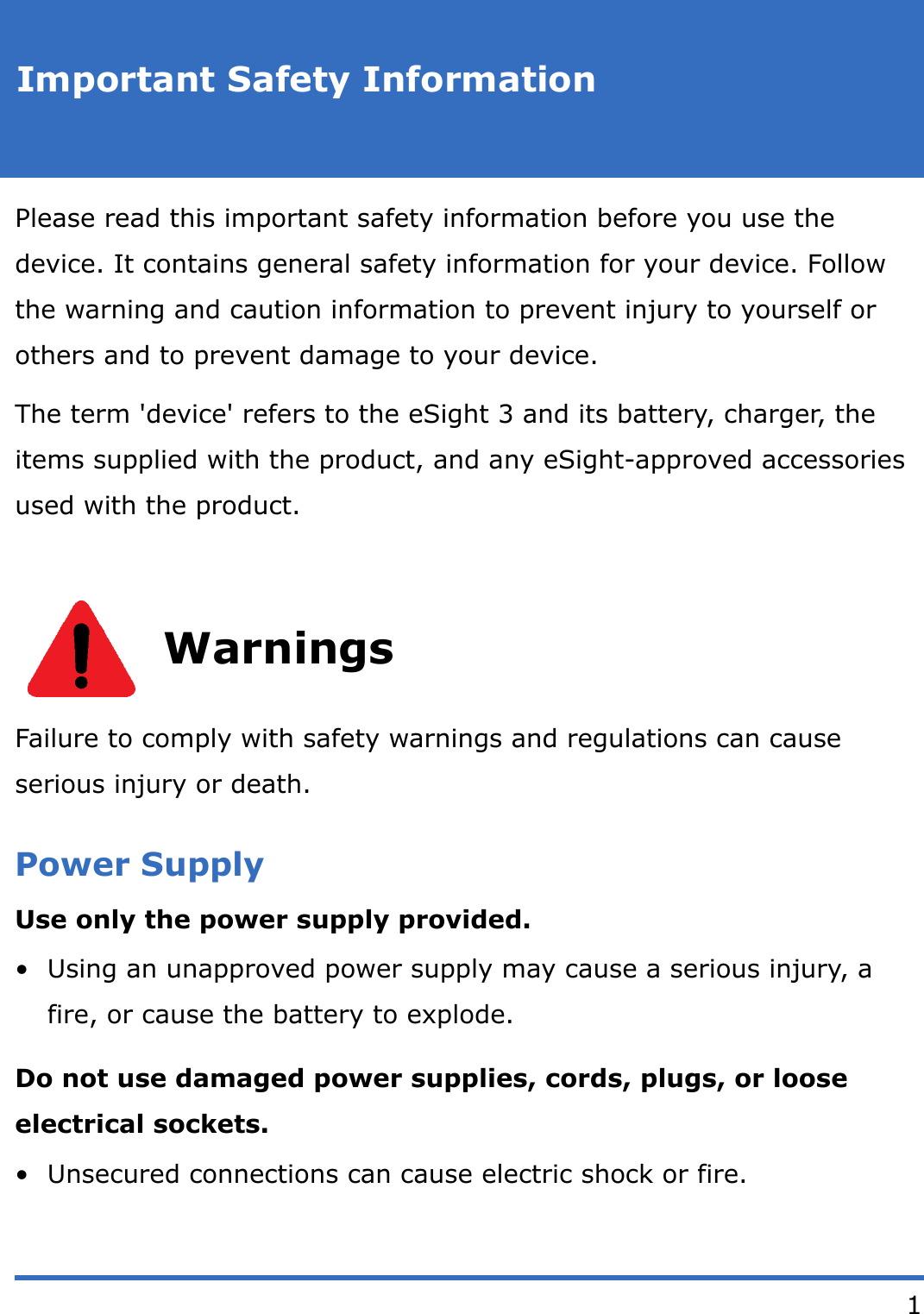 1Important Safety InformationPlease read this important safety information before you use the device. It contains general safety information for your device. Follow the warning and caution information to prevent injury to yourself or others and to prevent damage to your device.The term 'device' refers to the eSight 3 and its battery, charger, the items supplied with the product, and any eSight-approved accessories used with the product.WarningsFailure to comply with safety warnings and regulations can cause serious injury or death.Power SupplyUse only the power supply provided.&bull; Using an unapproved power supply may cause a serious injury, a fire, or cause the battery to explode. Do not use damaged power supplies, cords, plugs, or loose electrical sockets.&bull; Unsecured connections can cause electric shock or fire.