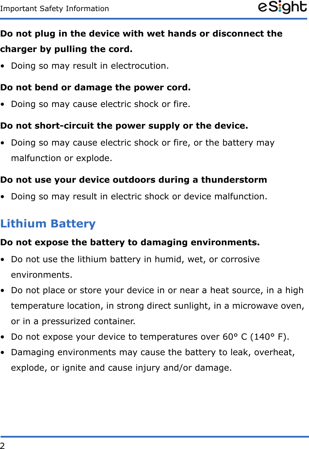 2Important Safety InformationDo not plug in the device with wet hands or disconnect the charger by pulling the cord.&bull; Doing so may result in electrocution.Do not bend or damage the power cord.&bull; Doing so may cause electric shock or fire.Do not short-circuit the power supply or the device.&bull; Doing so may cause electric shock or fire, or the battery may malfunction or explode.Do not use your device outdoors during a thunderstorm&bull; Doing so may result in electric shock or device malfunction.Lithium BatteryDo not expose the battery to damaging environments.&bull; Do not use the lithium battery in humid, wet, or corrosive environments. &bull; Do not place or store your device in or near a heat source, in a high temperature location, in strong direct sunlight, in a microwave oven, or in a pressurized container.&bull; Do not expose your device to temperatures over 60&deg; C (140&deg; F).&bull; Damaging environments may cause the battery to leak, overheat, explode, or ignite and cause injury and/or damage. 