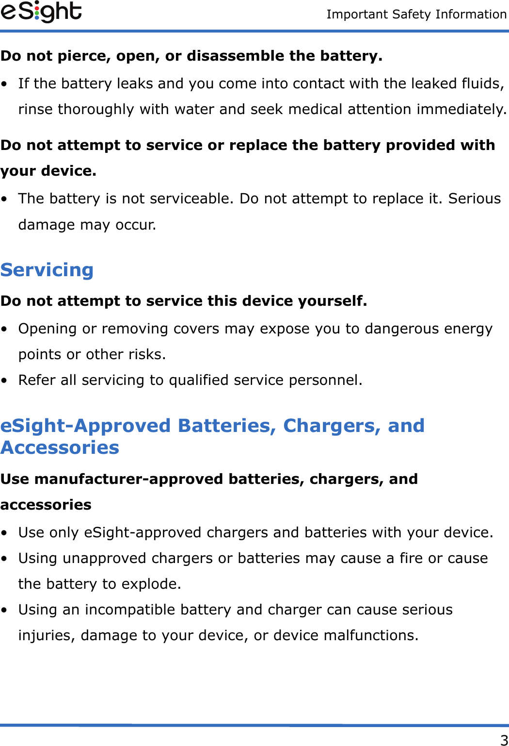Important Safety Information3Do not pierce, open, or disassemble the battery. &bull; If the battery leaks and you come into contact with the leaked fluids, rinse thoroughly with water and seek medical attention immediately.Do not attempt to service or replace the battery provided with your device. &bull; The battery is not serviceable. Do not attempt to replace it. Serious damage may occur.ServicingDo not attempt to service this device yourself. &bull; Opening or removing covers may expose you to dangerous energy points or other risks.&bull; Refer all servicing to qualified service personnel.eSight-Approved Batteries, Chargers, and AccessoriesUse manufacturer-approved batteries, chargers, and accessories&bull; Use only eSight-approved chargers and batteries with your device. &bull; Using unapproved chargers or batteries may cause a fire or cause the battery to explode. &bull; Using an incompatible battery and charger can cause serious injuries, damage to your device, or device malfunctions.
