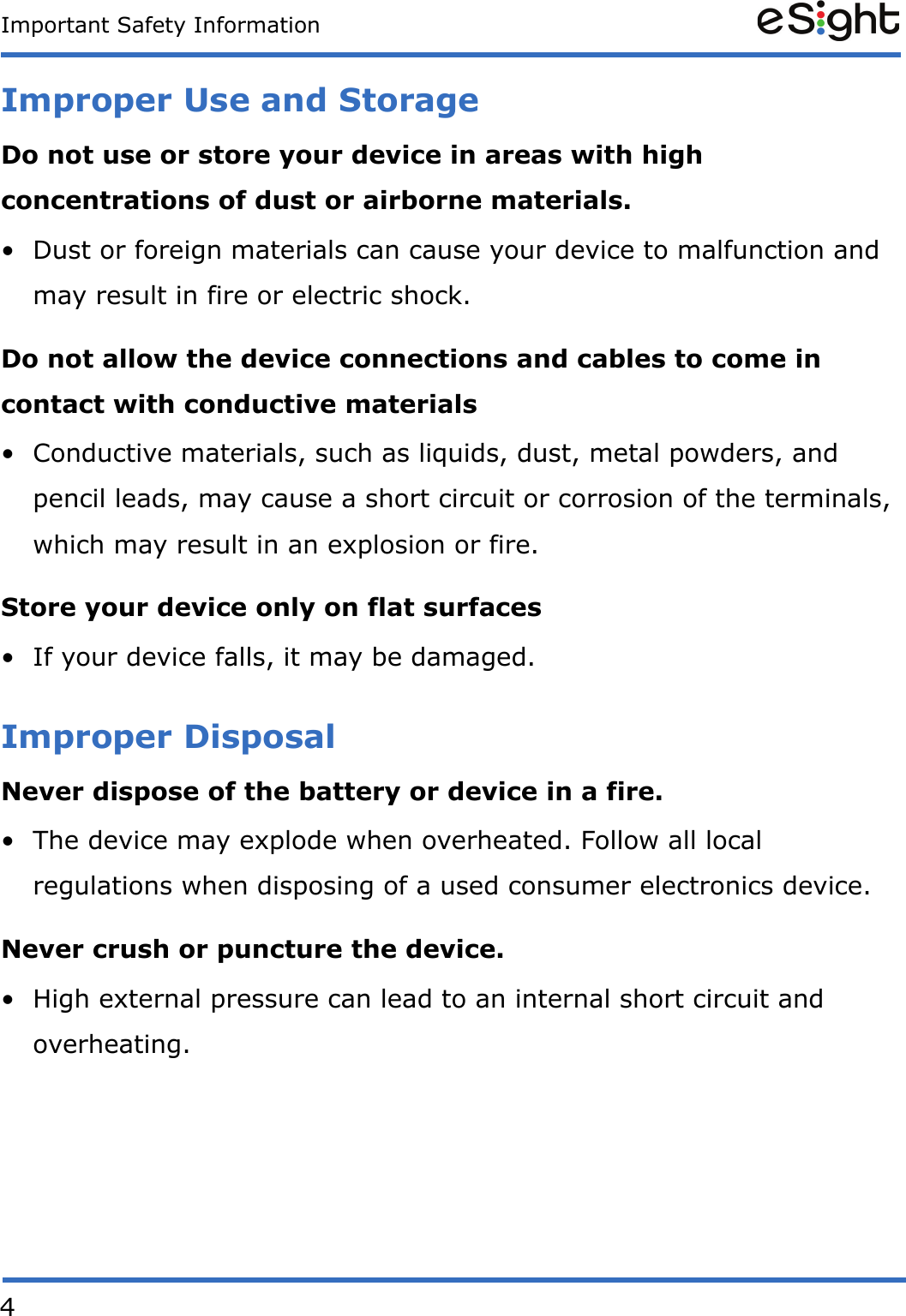 4Important Safety InformationImproper Use and StorageDo not use or store your device in areas with high concentrations of dust or airborne materials.&bull; Dust or foreign materials can cause your device to malfunction and may result in fire or electric shock.Do not allow the device connections and cables to come in contact with conductive materials&bull; Conductive materials, such as liquids, dust, metal powders, and pencil leads, may cause a short circuit or corrosion of the terminals, which may result in an explosion or fire.Store your device only on flat surfaces&bull; If your device falls, it may be damaged.Improper DisposalNever dispose of the battery or device in a fire. &bull; The device may explode when overheated. Follow all local regulations when disposing of a used consumer electronics device.Never crush or puncture the device.&bull; High external pressure can lead to an internal short circuit and overheating.