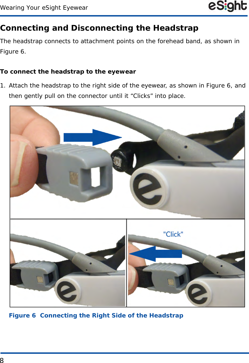 8Wearing Your eSight EyewearConnecting and Disconnecting the HeadstrapThe headstrap connects to attachment points on the forehead band, as shown in Figure 6.To connect the headstrap to the eyewear1. Attach the headstrap to the right side of the eyewear, as shown in Figure 6, and then gently pull on the connector until it “Clicks” into place. Figure 6  Connecting the Right Side of the Headstrap