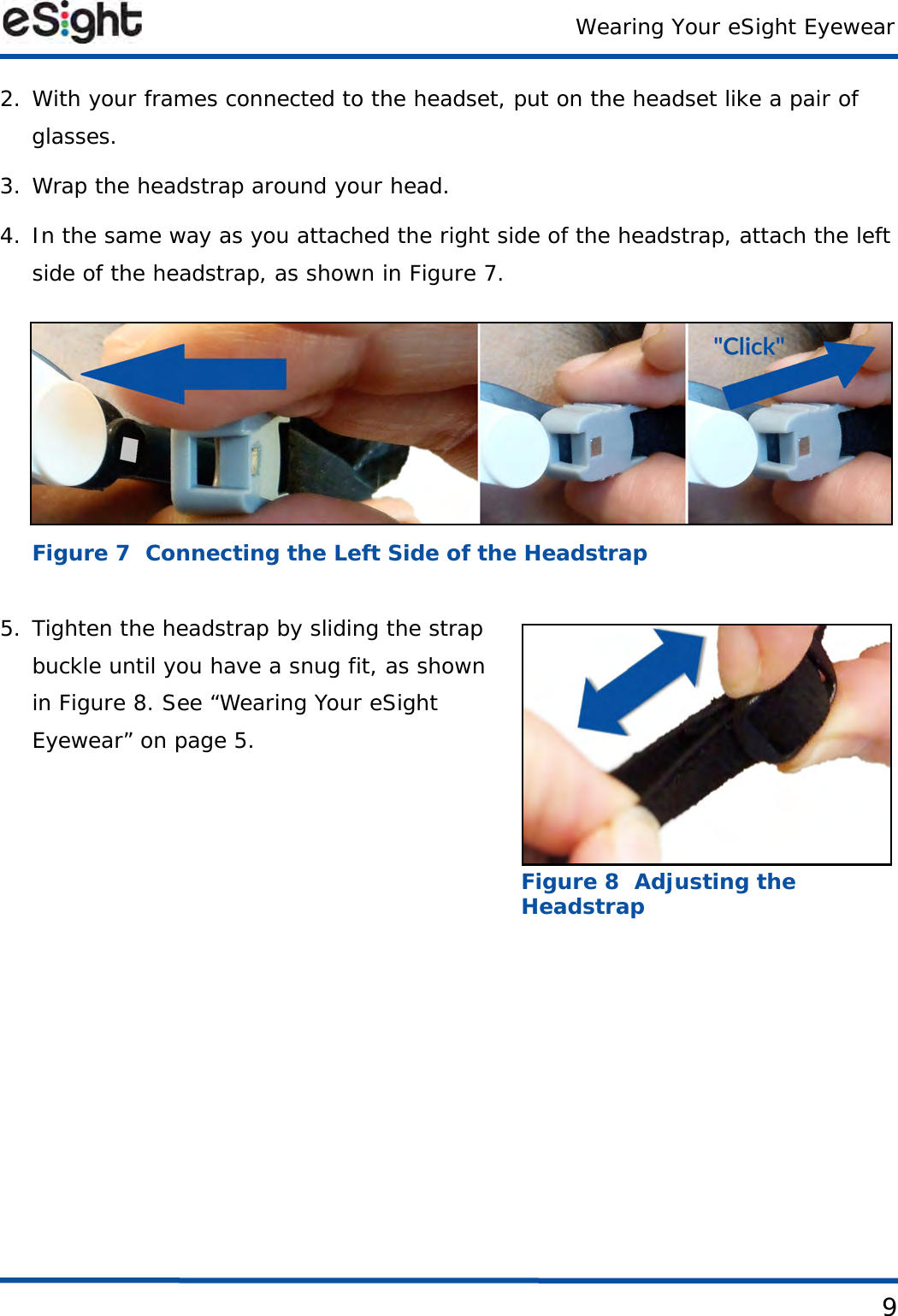 Wearing Your eSight Eyewear92. With your frames connected to the headset, put on the headset like a pair of glasses.3. Wrap the headstrap around your head.4. In the same way as you attached the right side of the headstrap, attach the left side of the headstrap, as shown in Figure 7. Figure 7  Connecting the Left Side of the Headstrap5. Tighten the headstrap by sliding the strap buckle until you have a snug fit, as shown in Figure 8. See “Wearing Your eSight Eyewear” on page 5.Figure 8  Adjusting the Headstrap