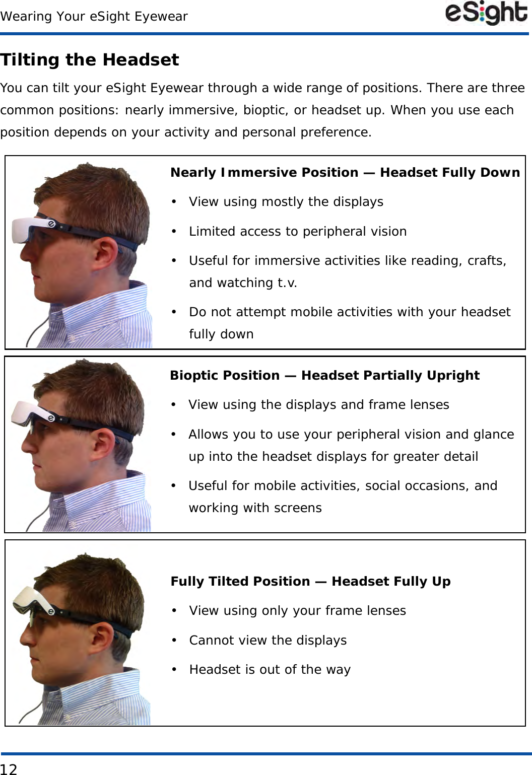 12Wearing Your eSight EyewearTilting the HeadsetYou can tilt your eSight Eyewear through a wide range of positions. There are three common positions: nearly immersive, bioptic, or headset up. When you use each position depends on your activity and personal preference.Nearly Immersive Position — Headset Fully Down• View using mostly the displays• Limited access to peripheral vision• Useful for immersive activities like reading, crafts, and watching t.v.• Do not attempt mobile activities with your headset fully downBioptic Position — Headset Partially Upright• View using the displays and frame lenses• Allows you to use your peripheral vision and glance up into the headset displays for greater detail• Useful for mobile activities, social occasions, and working with screensFully Tilted Position — Headset Fully Up• View using only your frame lenses• Cannot view the displays• Headset is out of the way