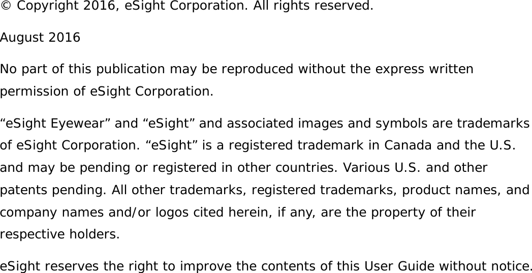 © Copyright 2016, eSight Corporation. All rights reserved.August 2016No part of this publication may be reproduced without the express written permission of eSight Corporation.“eSight Eyewear” and “eSight” and associated images and symbols are trademarks of eSight Corporation. “eSight” is a registered trademark in Canada and the U.S. and may be pending or registered in other countries. Various U.S. and other patents pending. All other trademarks, registered trademarks, product names, and company names and/or logos cited herein, if any, are the property of their respective holders.eSight reserves the right to improve the contents of this User Guide without notice.