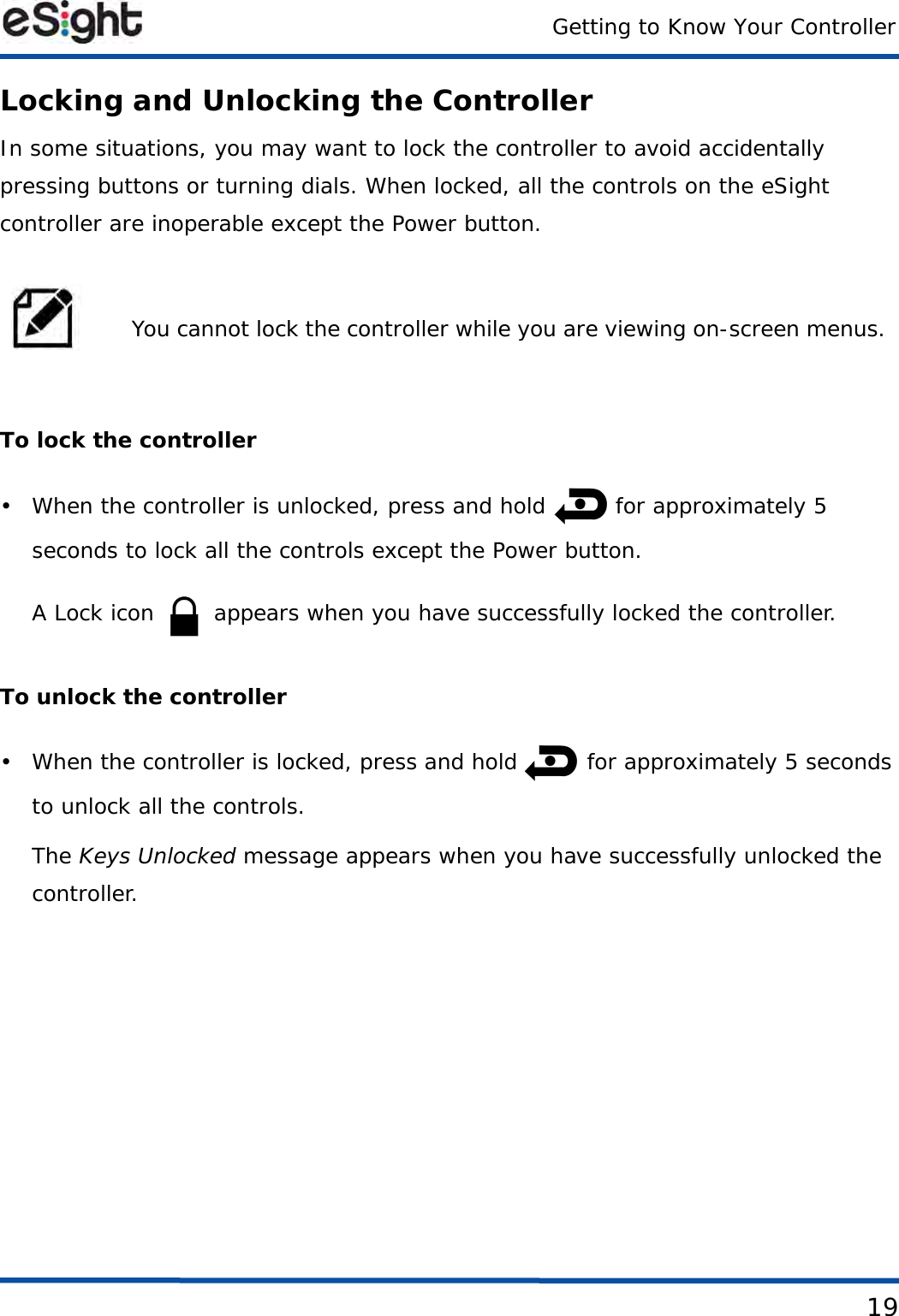 Getting to Know Your Controller19Locking and Unlocking the ControllerIn some situations, you may want to lock the controller to avoid accidentally pressing buttons or turning dials. When locked, all the controls on the eSight controller are inoperable except the Power button. To lock the controller• When the controller is unlocked, press and hold   for approximately 5 seconds to lock all the controls except the Power button.A Lock icon   appears when you have successfully locked the controller.To unlock the controller• When the controller is locked, press and hold   for approximately 5 seconds to unlock all the controls.The Keys Unlocked message appears when you have successfully unlocked the controller.You cannot lock the controller while you are viewing on-screen menus. 