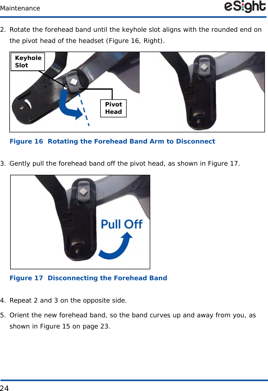 24Maintenance2. Rotate the forehead band until the keyhole slot aligns with the rounded end on the pivot head of the headset (Figure 16, Right).Figure 16  Rotating the Forehead Band Arm to Disconnect3. Gently pull the forehead band off the pivot head, as shown in Figure 17.Figure 17  Disconnecting the Forehead Band4. Repeat 2 and 3 on the opposite side.5. Orient the new forehead band, so the band curves up and away from you, as shown in Figure 15 on page 23.KeyholeSlotPivotHead