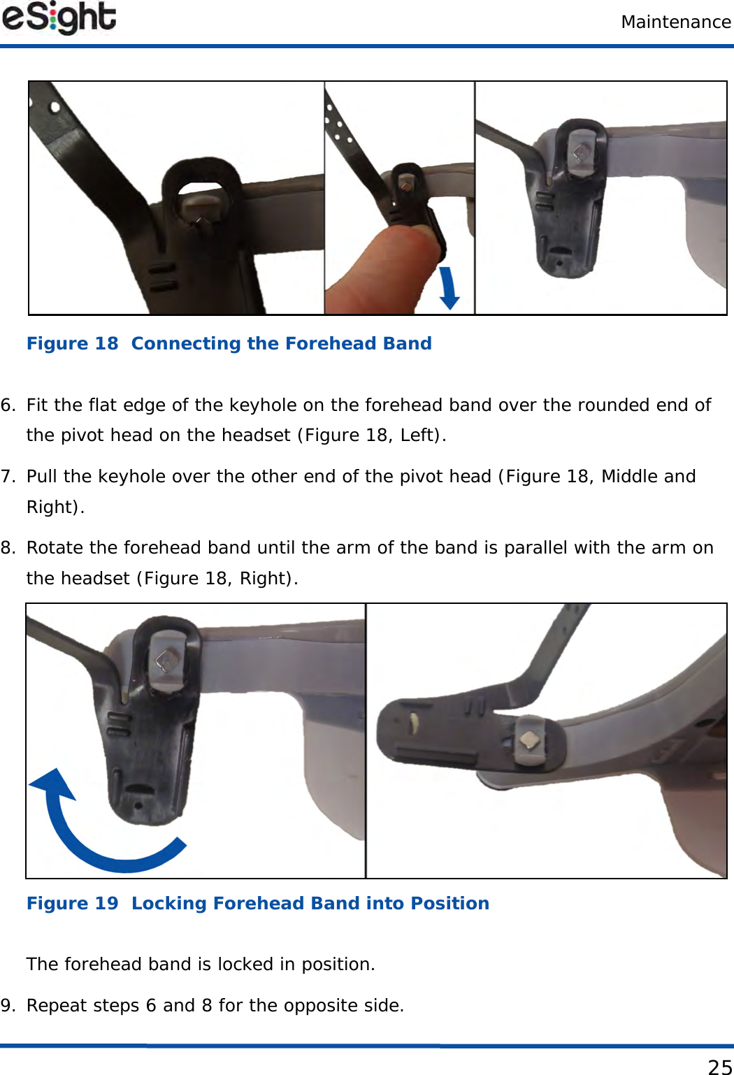 Maintenance25Figure 18  Connecting the Forehead Band6. Fit the flat edge of the keyhole on the forehead band over the rounded end of the pivot head on the headset (Figure 18, Left).7. Pull the keyhole over the other end of the pivot head (Figure 18, Middle and Right).8. Rotate the forehead band until the arm of the band is parallel with the arm on the headset (Figure 18, Right).Figure 19  Locking Forehead Band into PositionThe forehead band is locked in position.9. Repeat steps 6 and 8 for the opposite side.