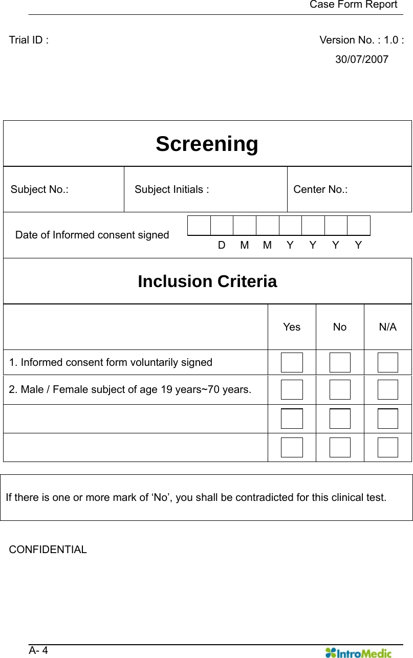   Case Form Report   A- 4 Trial ID :      Version No. : 1.0 : 30/07/2007  Screening Subject No.:    Subject Initials :    Center No.:   Date of Informed consent signed           DMMYYYY  Inclusion Criteria  Yes No N/A 1. Informed consent form voluntarily signed        2. Male / Female subject of age 19 years~70 years.                       If there is one or more mark of ‘No’, you shall be contradicted for this clinical test.  CONFIDENTIAL     