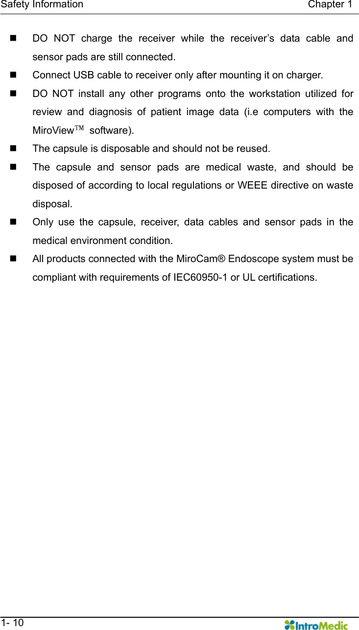   Safety Information                                            Chapter 1   1- 10   DO NOT charge the receiver while the receiver’s data cable and sensor pads are still connected.   Connect USB cable to receiver only after mounting it on charger.   DO NOT install any other programs onto the workstation utilized for review and diagnosis of patient image data (i.e computers with the MiroView™ software).   The capsule is disposable and should not be reused.   The capsule and sensor pads are medical waste, and should be disposed of according to local regulations or WEEE directive on waste disposal.   Only use the capsule, receiver, data cables and sensor pads in the medical environment condition.   All products connected with the MiroCam® Endoscope system must be compliant with requirements of IEC60950-1 or UL certifications.  