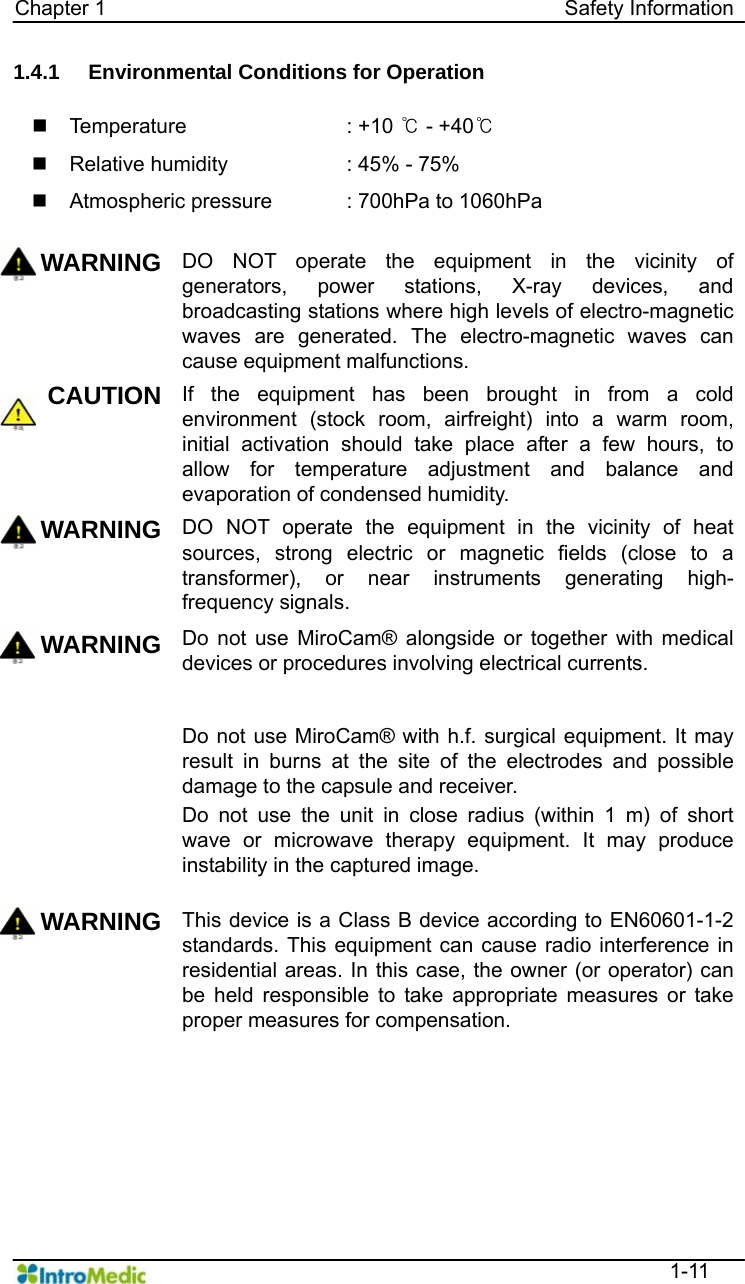   Chapter 1                                            Safety Information  1-11 1.4.1  Environmental Conditions for Operation   Temperature    : +10 ℃ - +40℃   Relative humidity    : 45% - 75%   Atmospheric pressure  : 700hPa to 1060hPa  WARNING DO NOT operate the equipment in the vicinity of generators, power stations, X-ray devices, and broadcasting stations where high levels of electro-magnetic waves are generated. The electro-magnetic waves can cause equipment malfunctions.   CAUTION If the equipment has been brought in from a cold environment (stock room, airfreight) into a warm room, initial activation should take place after a few hours, to allow for temperature adjustment and balance and evaporation of condensed humidity. WARNING DO NOT operate the equipment in the vicinity of heat sources, strong electric or magnetic fields (close to a transformer), or near instruments generating high-frequency signals.   WARNING Do not use MiroCam® alongside or together with medical devices or procedures involving electrical currents.   Do not use MiroCam® with h.f. surgical equipment. It may result in burns at the site of the electrodes and possible damage to the capsule and receiver. Do not use the unit in close radius (within 1 m) of short wave or microwave therapy equipment. It may produce instability in the captured image. WARNING This device is a Class B device according to EN60601-1-2 standards. This equipment can cause radio interference in residential areas. In this case, the owner (or operator) can be held responsible to take appropriate measures or take proper measures for compensation.  