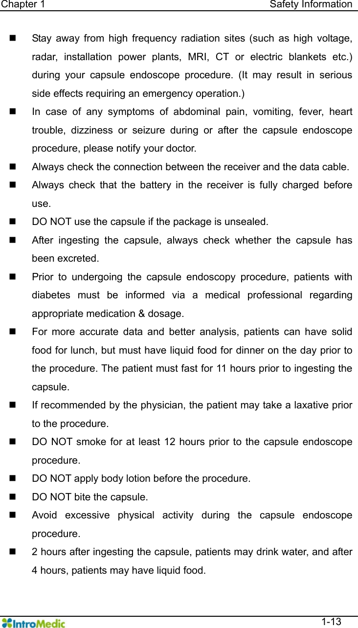   Chapter 1                                            Safety Information  1-13   Stay away from high frequency radiation sites (such as high voltage, radar, installation power plants, MRI, CT or electric blankets etc.) during your capsule endoscope procedure. (It may result in serious side effects requiring an emergency operation.)   In case of any symptoms of abdominal pain, vomiting, fever, heart trouble, dizziness or seizure during or after the capsule endoscope procedure, please notify your doctor.   Always check the connection between the receiver and the data cable.   Always check that the battery in the receiver is fully charged before use.   DO NOT use the capsule if the package is unsealed.     After ingesting the capsule, always check whether the capsule has been excreted.     Prior to undergoing the capsule endoscopy procedure, patients with diabetes must be informed via a medical professional regarding appropriate medication &amp; dosage.   For more accurate data and better analysis, patients can have solid food for lunch, but must have liquid food for dinner on the day prior to   the procedure. The patient must fast for 11 hours prior to ingesting the capsule.    If recommended by the physician, the patient may take a laxative prior to the procedure.     DO NOT smoke for at least 12 hours prior to the capsule endoscope procedure.   DO NOT apply body lotion before the procedure.   DO NOT bite the capsule.   Avoid excessive physical activity during the capsule endoscope procedure.   2 hours after ingesting the capsule, patients may drink water, and after 4 hours, patients may have liquid food. 