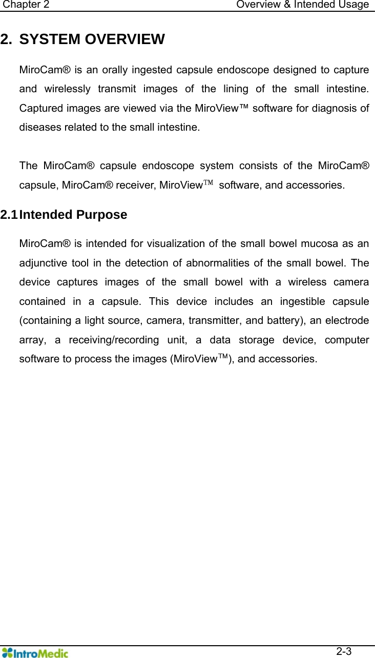   Chapter 2                                   Overview &amp; Intended Usage  2-3 2. SYSTEM OVERVIEW  MiroCam® is an orally ingested capsule endoscope designed to capture and wirelessly transmit images of the lining of the small intestine. Captured images are viewed via the MiroView™ software for diagnosis of diseases related to the small intestine.    The MiroCam® capsule endoscope system consists of the MiroCam® capsule, MiroCam® receiver, MiroView™  software, and accessories.  2.1 Intended  Purpose  MiroCam® is intended for visualization of the small bowel mucosa as an adjunctive tool in the detection of abnormalities of the small bowel. The device captures images of the small bowel with a wireless camera contained in a capsule. This device includes an ingestible capsule (containing a light source, camera, transmitter, and battery), an electrode array, a receiving/recording unit, a data storage device, computer software to process the images (MiroView™), and accessories.  