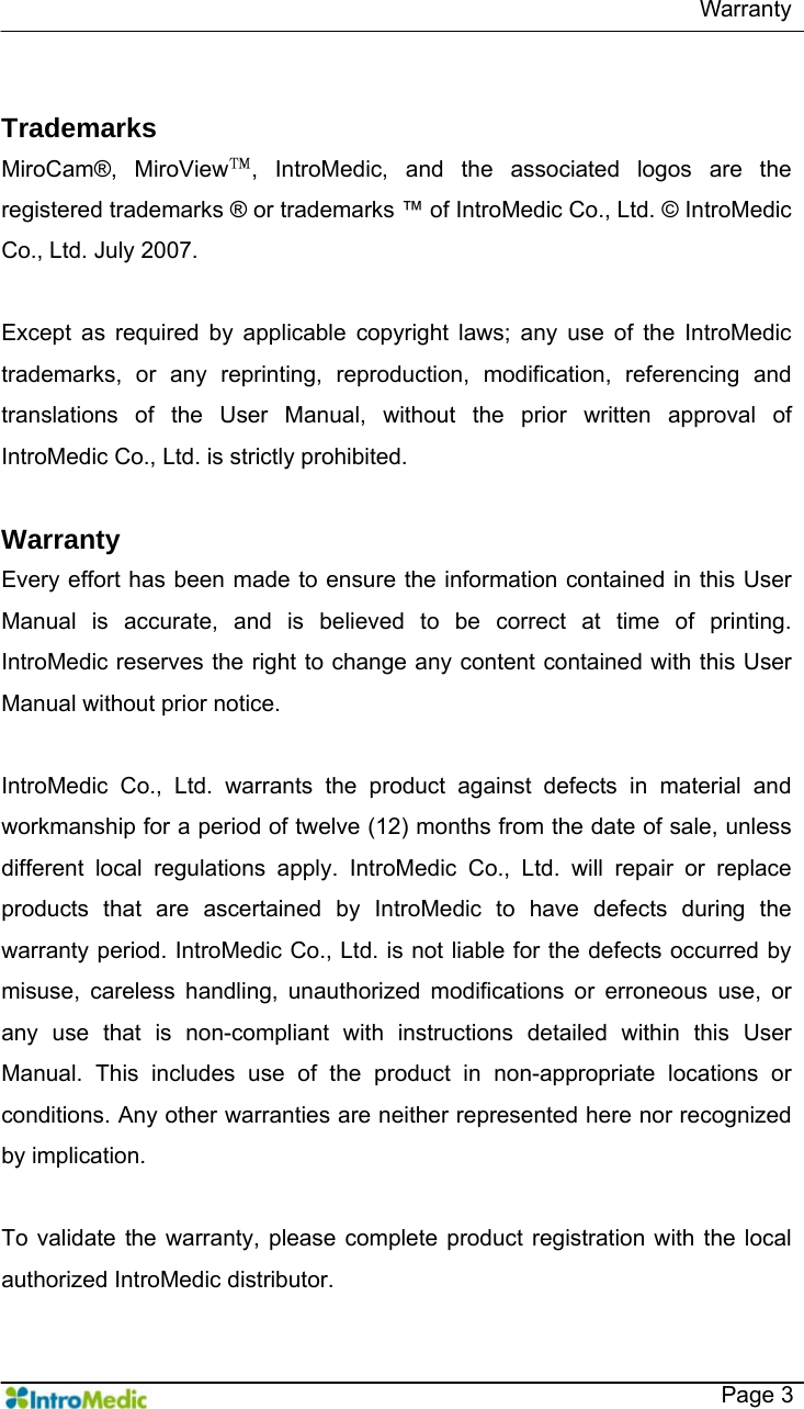   Warranty   Page 3  Trademarks MiroCam®, MiroView™, IntroMedic, and the associated logos are the registered trademarks ® or trademarks ™ of IntroMedic Co., Ltd. © IntroMedic Co., Ltd. July 2007.  Except as required by applicable copyright laws; any use of the IntroMedic trademarks, or any reprinting, reproduction, modification, referencing and translations of the User Manual, without the prior written approval of IntroMedic Co., Ltd. is strictly prohibited.    Warranty Every effort has been made to ensure the information contained in this User Manual is accurate, and is believed to be correct at time of printing. IntroMedic reserves the right to change any content contained with this User Manual without prior notice.     IntroMedic Co., Ltd. warrants the product against defects in material and workmanship for a period of twelve (12) months from the date of sale, unless different local regulations apply. IntroMedic Co., Ltd. will repair or replace products that are ascertained by IntroMedic to have defects during the warranty period. IntroMedic Co., Ltd. is not liable for the defects occurred by misuse, careless handling, unauthorized modifications or erroneous use, or any use that is non-compliant with instructions detailed within this User Manual. This includes use of the product in non-appropriate locations or conditions. Any other warranties are neither represented here nor recognized by implication.    To validate the warranty, please complete product registration with the local authorized IntroMedic distributor. 