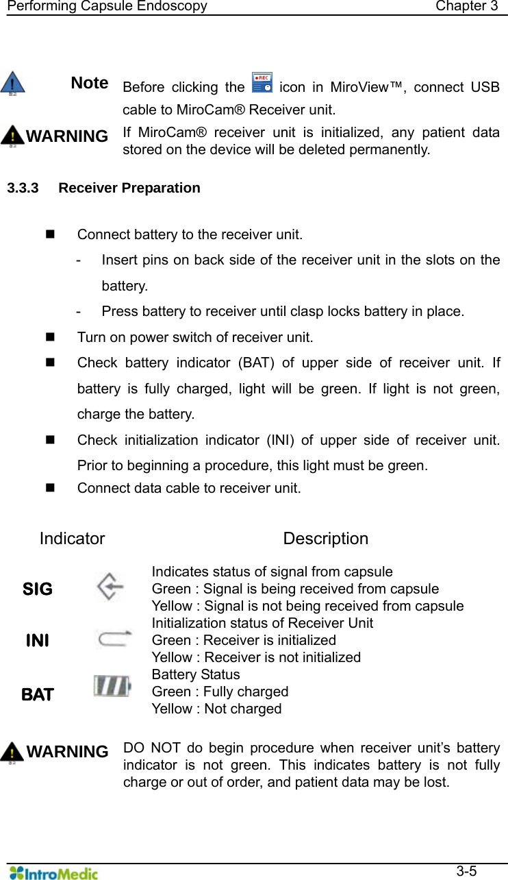   Performing Capsule Endoscopy                                Chapter 3  3-5  Note Before clicking the   icon in MiroView™, connect USB cable to MiroCam® Receiver unit. WARNING If MiroCam® receiver unit is initialized, any patient data stored on the device will be deleted permanently.    3.3.3 Receiver Preparation     Connect battery to the receiver unit. -  Insert pins on back side of the receiver unit in the slots on the battery.  -  Press battery to receiver until clasp locks battery in place.     Turn on power switch of receiver unit.   Check battery indicator (BAT) of upper side of receiver unit. If battery is fully charged, light will be green. If light is not green, charge the battery.     Check initialization indicator (INI) of upper side of receiver unit. Prior to beginning a procedure, this light must be green.     Connect data cable to receiver unit.  Indicator Description SIG   Indicates status of signal from capsule   Green : Signal is being received from capsule Yellow : Signal is not being received from capsule INI   Initialization status of Receiver Unit Green : Receiver is initialized Yellow : Receiver is not initialized BAT  Battery Status   Green : Fully charged   Yellow : Not charged  WARNING DO NOT do begin procedure when receiver unit’s battery indicator is not green. This indicates battery is not fully charge or out of order, and patient data may be lost.     