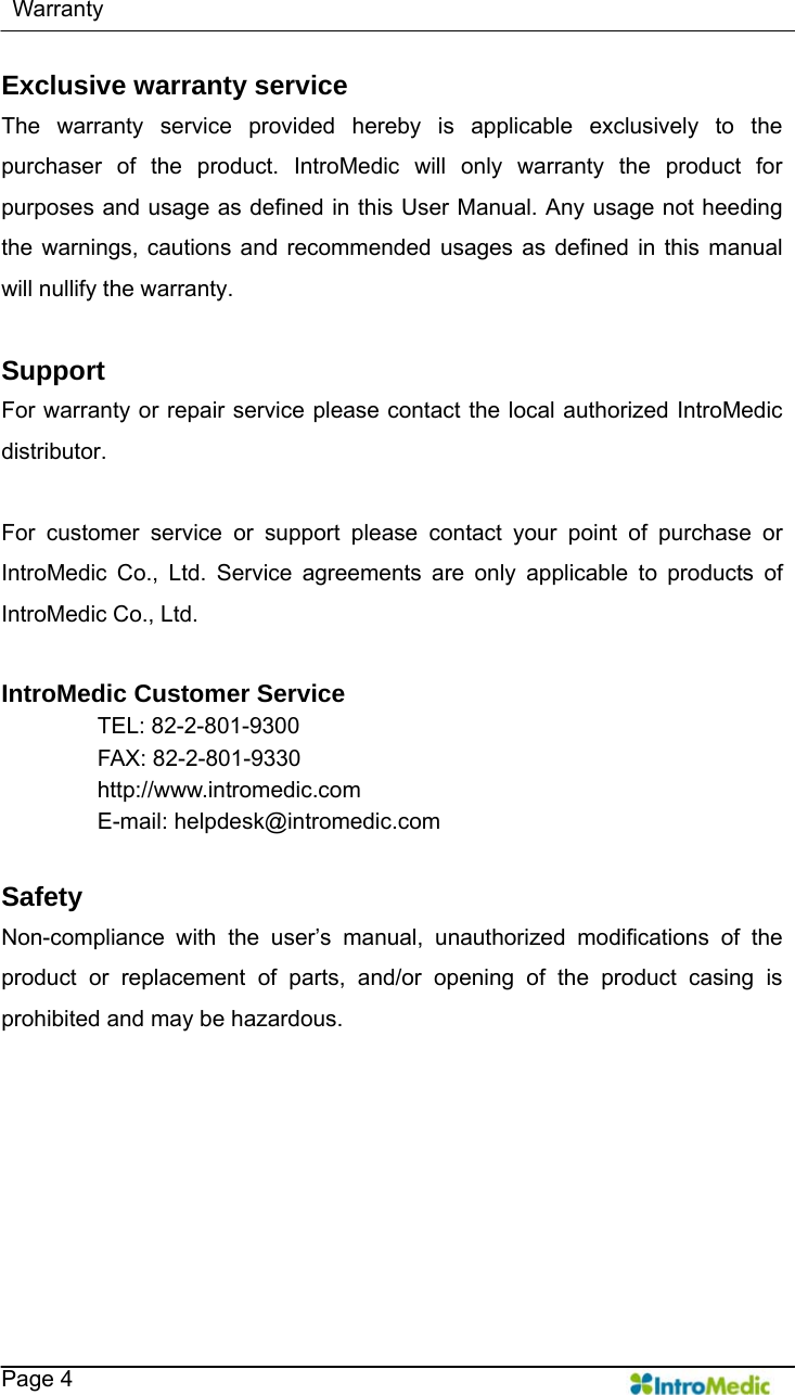    Warranty   Page 4 Exclusive warranty service The warranty service provided hereby is applicable exclusively to the purchaser of the product. IntroMedic will only warranty the product for purposes and usage as defined in this User Manual. Any usage not heeding the warnings, cautions and recommended usages as defined in this manual will nullify the warranty.    Support For warranty or repair service please contact the local authorized IntroMedic distributor.   For customer service or support please contact your point of purchase or IntroMedic Co., Ltd. Service agreements are only applicable to products of IntroMedic Co., Ltd.    IntroMedic Customer Service TEL: 82-2-801-9300 FAX: 82-2-801-9330 http://www.intromedic.com E-mail: helpdesk@intromedic.com  Safety Non-compliance with the user’s manual, unauthorized modifications of the product or replacement of parts, and/or opening of the product casing is prohibited and may be hazardous.     