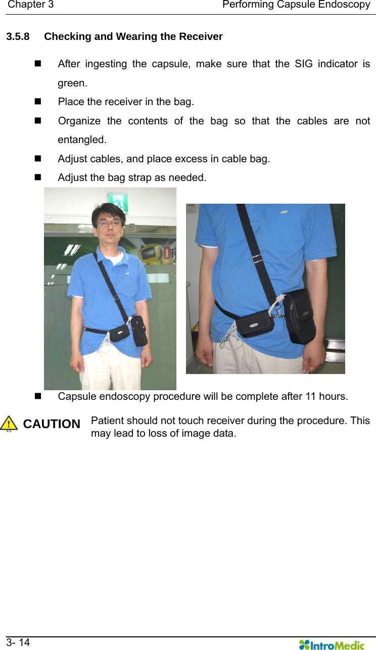   Chapter 3                                Performing Capsule Endoscopy   3- 14 3.5.8  Checking and Wearing the Receiver    After ingesting the capsule, make sure that the SIG indicator is green.   Place the receiver in the bag.   Organize the contents of the bag so that the cables are not entangled.   Adjust cables, and place excess in cable bag.   Adjust the bag strap as needed.   Capsule endoscopy procedure will be complete after 11 hours.    CAUTION Patient should not touch receiver during the procedure. This may lead to loss of image data.   