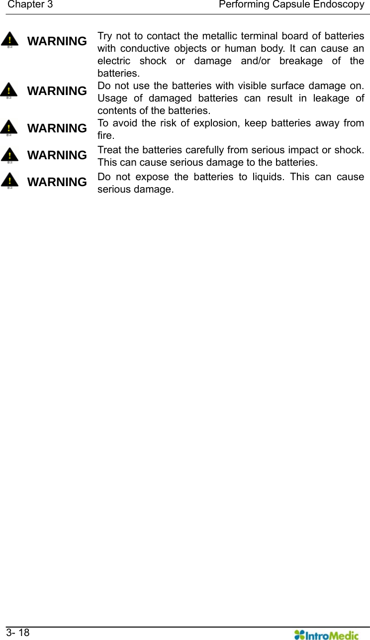   Chapter 3                                Performing Capsule Endoscopy   3- 18  WARNING Try not to contact the metallic terminal board of batteries with conductive objects or human body. It can cause an electric shock or damage and/or breakage of the batteries.  WARNING Do not use the batteries with visible surface damage on. Usage of damaged batteries can result in leakage of contents of the batteries.      WARNING To avoid the risk of explosion, keep batteries away from fire.  WARNING Treat the batteries carefully from serious impact or shock. This can cause serious damage to the batteries.    WARNING Do not expose the batteries to liquids. This can cause serious damage.     