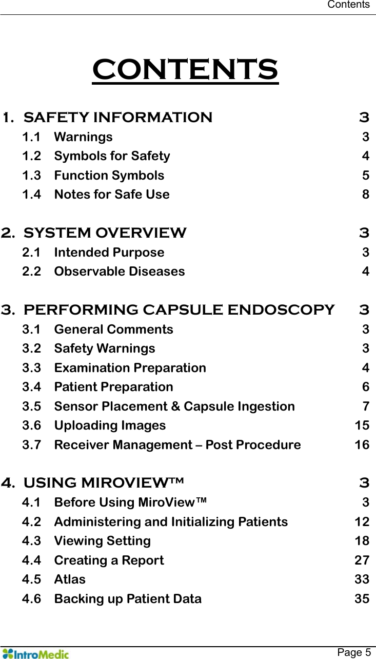   Contents   Page 5  CONTENTS  1. SAFETY INFORMATION  3 1.1 Warnings 3 1.2 Symbols for Safety  4 1.3 Function Symbols  5 1.4 Notes for Safe Use  8  2. SYSTEM OVERVIEW  3 2.1 Intended Purpose  3 2.2 Observable Diseases  4  3. PERFORMING CAPSULE ENDOSCOPY  3 3.1 General Comments  3 3.2 Safety Warnings  3 3.3 Examination Preparation  4 3.4 Patient Preparation  6 3.5 Sensor Placement &amp; Capsule Ingestion  7 3.6 Uploading Images  15 3.7 Receiver Management – Post Procedure  16  4. USING MIROVIEW™  3 4.1 Before Using MiroView™  3 4.2 Administering and Initializing Patients  12 4.3 Viewing Setting  18 4.4 Creating a Report  27 4.5 Atlas 33 4.6 Backing up Patient Data  35 