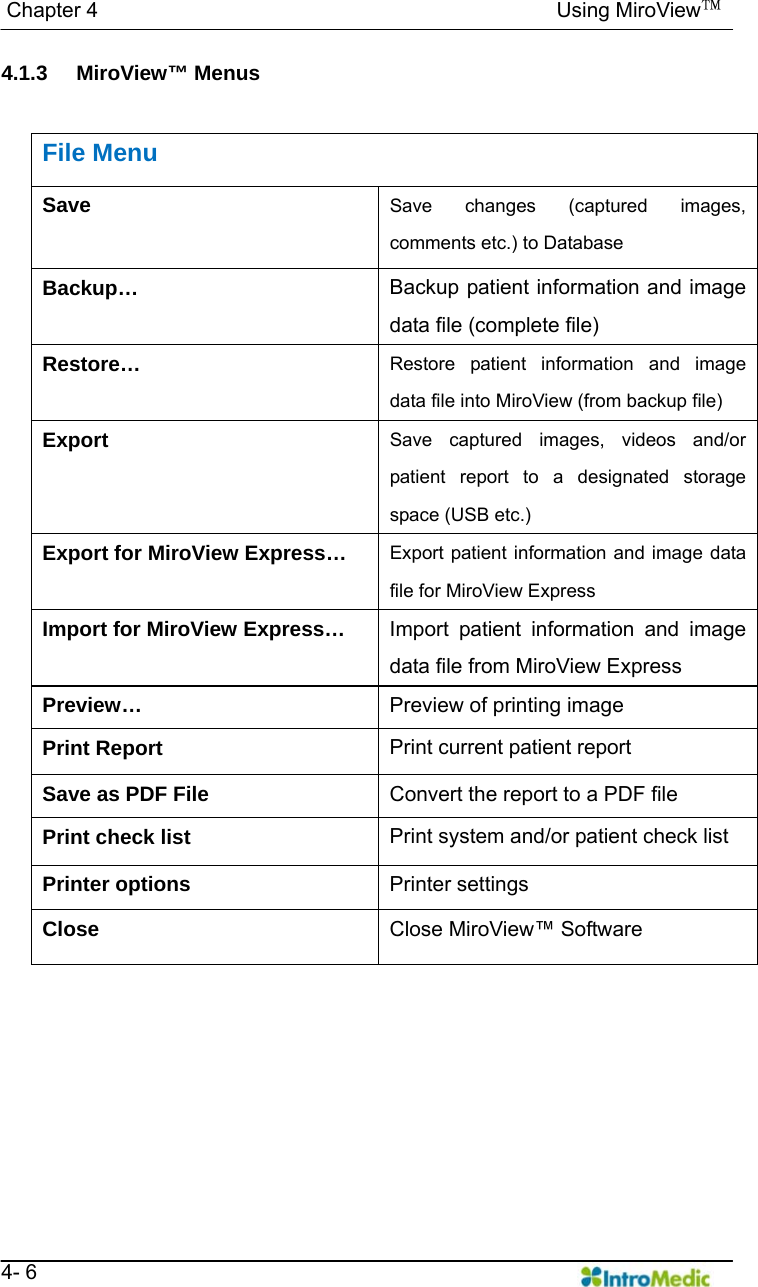   Chapter 4                                            Using MiroView™   4- 6 4.1.3 MiroView™ Menus   File Menu Save  Save changes (captured images, comments etc.) to Database Backup…  Backup patient information and image data file (complete file) Restore…  Restore patient information and image data file into MiroView (from backup file) Export  Save captured images, videos and/or patient report to a designated storage space (USB etc.) Export for MiroView Express…  Export patient information and image data file for MiroView Express Import for MiroView Express…  Import patient information and image data file from MiroView Express Preview…  Preview of printing image Print Report  Print current patient report Save as PDF File  Convert the report to a PDF file Print check list  Print system and/or patient check list Printer options  Printer settings Close  Close MiroView™ Software 