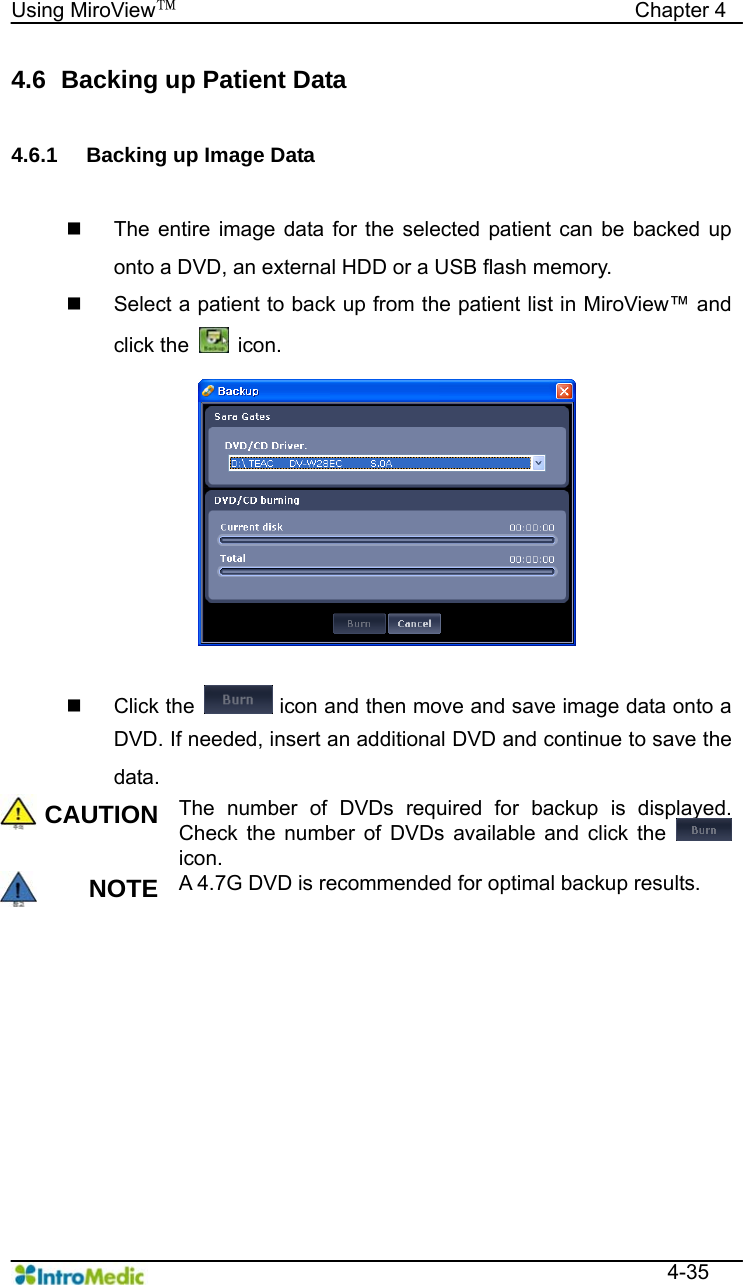   Using MiroView™                                            Chapter 4  4-35 4.6   Backing up Patient Data  4.6.1  Backing up Image Data    The entire image data for the selected patient can be backed up onto a DVD, an external HDD or a USB flash memory.   Select a patient to back up from the patient list in MiroView™ and click the   icon.   Click the   icon and then move and save image data onto a DVD. If needed, insert an additional DVD and continue to save the data. CAUTION The number of DVDs required for backup is displayed. Check the number of DVDs available and click the   icon. NOTE A 4.7G DVD is recommended for optimal backup results.  