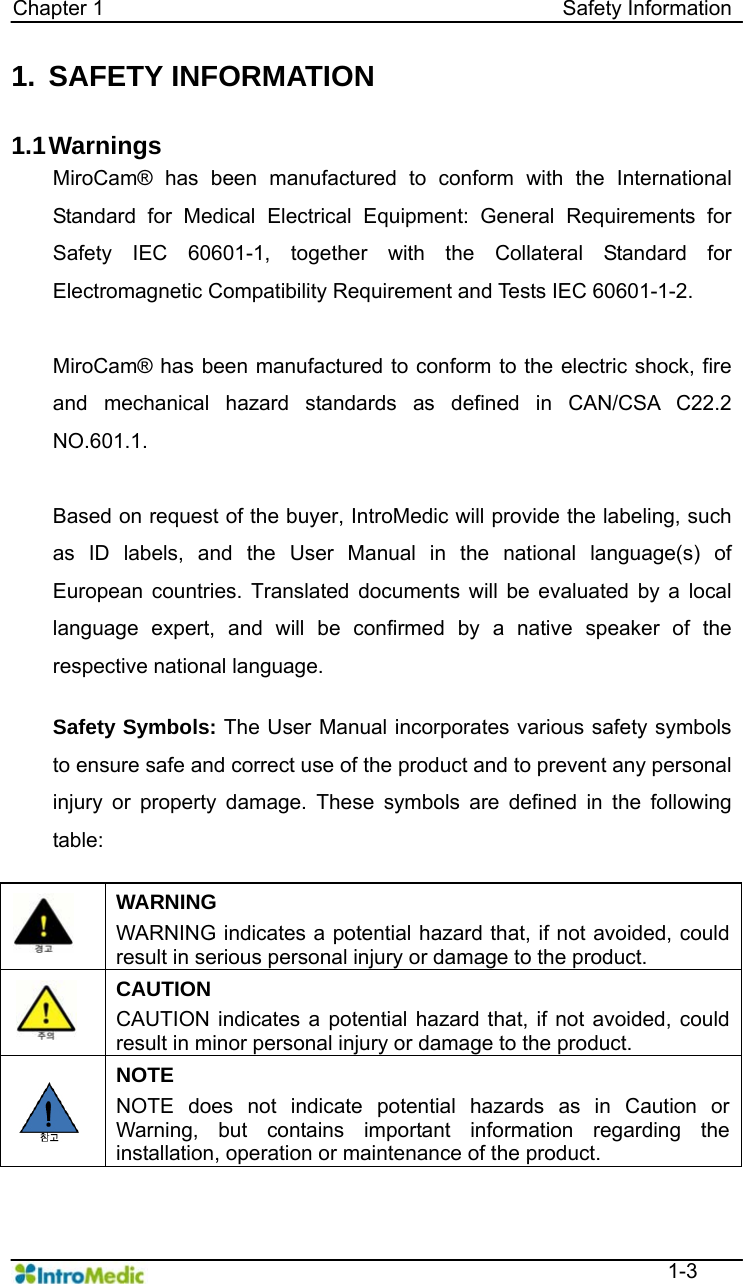   Chapter 1                                            Safety Information  1-3 1. SAFETY INFORMATION  1.1 Warnings MiroCam® has been manufactured to conform with the International Standard for Medical Electrical Equipment: General Requirements for Safety IEC 60601-1, together with the Collateral Standard for Electromagnetic Compatibility Requirement and Tests IEC 60601-1-2.    MiroCam® has been manufactured to conform to the electric shock, fire and mechanical hazard standards as defined in CAN/CSA C22.2 NO.601.1.  Based on request of the buyer, IntroMedic will provide the labeling, such as ID labels, and the User Manual in the national language(s) of European countries. Translated documents will be evaluated by a local language expert, and will be confirmed by a native speaker of the respective national language.  Safety Symbols: The User Manual incorporates various safety symbols to ensure safe and correct use of the product and to prevent any personal injury or property damage. These symbols are defined in the following table:    WARNING WARNING indicates a potential hazard that, if not avoided, could result in serious personal injury or damage to the product.  CAUTION CAUTION indicates a potential hazard that, if not avoided, could result in minor personal injury or damage to the product.  NOTE NOTE does not indicate potential hazards as in Caution or Warning, but contains important information regarding the installation, operation or maintenance of the product.  