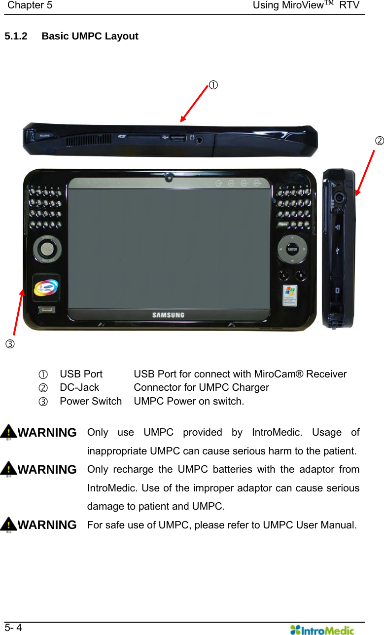   Chapter 5                                       Using MiroView™ RTV   5- 4 5.1.2 Basic UMPC Layout    c USB Port  USB Port for connect with MiroCam® Receiver d DC-Jack  Connector for UMPC Charger e Power Switch UMPC Power on switch.  WARNING Only use UMPC provided by IntroMedic. Usage of inappropriate UMPC can cause serious harm to the patient. WARNING Only recharge the UMPC batteries with the adaptor from IntroMedic. Use of the improper adaptor can cause serious damage to patient and UMPC. WARNING For safe use of UMPC, please refer to UMPC User Manual.  c e d 