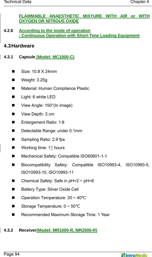   Technical Data                                               Chapter 4    Page 94 FLAMMABLE ANAESTHETIC MIXYURE WITH AIR or WITH OXYGEN OR NITROUS OXIDE  4.2.6  According to the mode of operation : Continuous Operation with Short-Time Loading Equipment  4.3 Hardware  4.3.1 Capsule (Model: MC1000-C)    Size: 10.8 X 24mm  Weight: 3.25g   Material: Human Compliance Plastic   Light: 6 white LED   View Angle: 150°(In image)   View Depth: 3 cm  Enlargement Ratio: 1:8   Detectable Range: under 0.1mm   Sampling Ratio: 2.9 fps   Working time: 11 hours   Mechanical Safety: Compatible ISO60601-1-1   Biocompatibility Safety: Compatible ISO10993-4, ISO10993-5, ISO10993-10, ISO10993-11   Chemical Safety: Safe in pH=2 ~ pH=8   Battery Type: Silver Oxide Cell   Operation Temperature: 20 ~ 40℃   Storage Temperature: 0 ~ 50℃   Recommended Maximum Storage Time: 1 Year  4.3.2 Receiver(Model: MR1000-R, MR2000-R)  