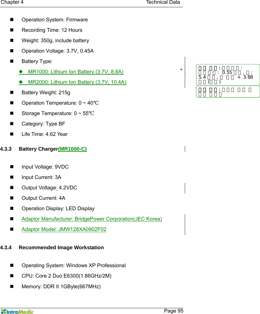   Chapter 4                                               Technical Data    Page 95  Operation System: Firmware   Recording Time: 12 Hours   Weight: 350g, include battery   Operation Voltage: 3.7V, 0.45A  Battery Type:  z  MR1000: Lithium Ion Battery (3.7V, 8.8A) z  MR2000: Lithium Ion Battery (3.7V, 10.4A)  Battery Weight: 215g   Operation Temperature: 0 ~ 40℃   Storage Temperature: 0 ~ 55℃  Category: Type BF  Life Time: 4.62 Year  4.3.3 Battery Charger(MR1000-C)    Input Voltage: 9VDC   Input Current: 3A  Output Voltage: 4.2VDC  Output Current: 4A   Operation Display: LED Display  Adaptor Manufacturer: BridgePower Corporation(JEC Korea)  Adaptor Model: JMW128XA0902F02  4.3.4 Recommended Image Workstation    Operating System: Windows XP Professional     CPU: Core 2 Duo E6300(1.86GHz/2M)   Memory: DDR II 1GByte(667MHz) 서식 있음: 들여쓰기:내어쓰기:  0.55 글자, 탭: 5.4 글자, 탭 목록 +  3.88글자(없음) 서식 있음: 글머리 기호 및번호 매기기