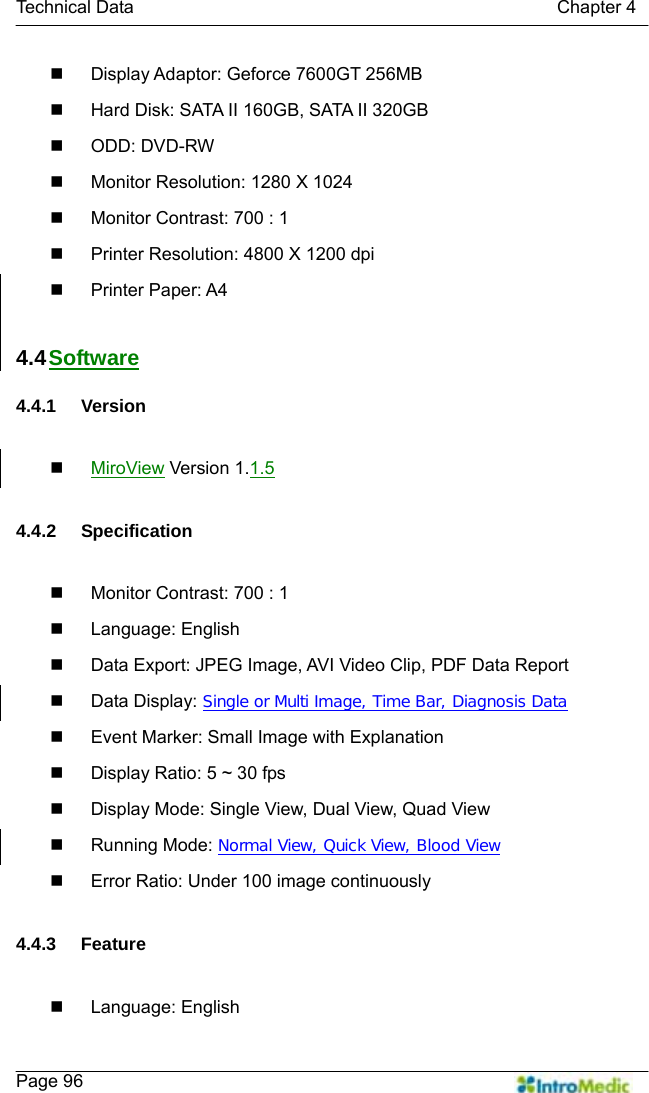   Technical Data                                               Chapter 4    Page 96   Display Adaptor: Geforce 7600GT 256MB   Hard Disk: SATA II 160GB, SATA II 320GB  ODD: DVD-RW   Monitor Resolution: 1280 X 1024   Monitor Contrast: 700 : 1   Printer Resolution: 4800 X 1200 dpi  Printer Paper: A4  4.4 Software  4.4.1 Version   MiroView Version 1.1.5  4.4.2 Specification    Monitor Contrast: 700 : 1  Language: English   Data Export: JPEG Image, AVI Video Clip, PDF Data Report  Data Display: Single or Multi Image, Time Bar, Diagnosis Data   Event Marker: Small Image with Explanation     Display Ratio: 5 ~ 30 fps   Display Mode: Single View, Dual View, Quad View  Running Mode: Normal View, Quick View, Blood View   Error Ratio: Under 100 image continuously  4.4.3 Feature   Language: English 