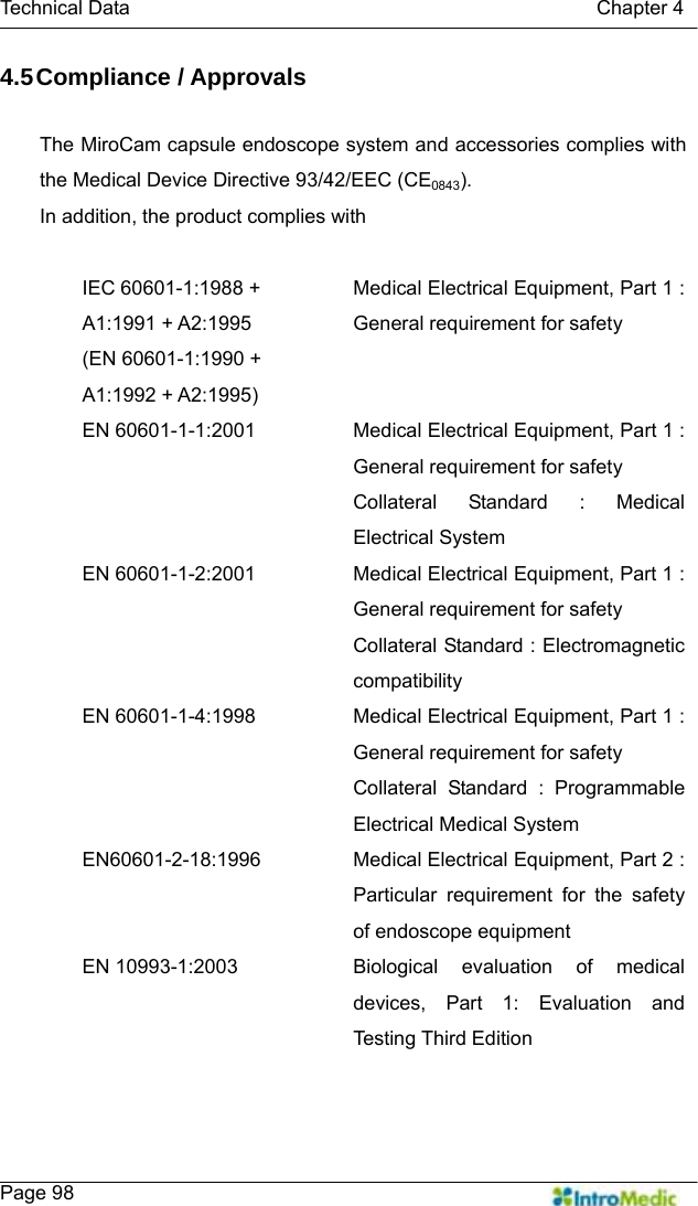   Technical Data                                               Chapter 4    Page 98 4.5 Compliance  / Approvals  The MiroCam capsule endoscope system and accessories complies with the Medical Device Directive 93/42/EEC (CE0843). In addition, the product complies with  IEC 60601-1:1988 + A1:1991 + A2:1995   (EN 60601-1:1990 + A1:1992 + A2:1995) Medical Electrical Equipment, Part 1 : General requirement for safety EN 60601-1-1:2001  Medical Electrical Equipment, Part 1 : General requirement for safety Collateral Standard : Medical Electrical System EN 60601-1-2:2001  Medical Electrical Equipment, Part 1 : General requirement for safety Collateral Standard : Electromagnetic compatibility EN 60601-1-4:1998  Medical Electrical Equipment, Part 1 : General requirement for safety Collateral Standard : Programmable Electrical Medical System EN60601-2-18:1996  Medical Electrical Equipment, Part 2 : Particular requirement for the safety of endoscope equipment EN 10993-1:2003  Biological evaluation of medical devices, Part 1: Evaluation and Testing Third Edition   